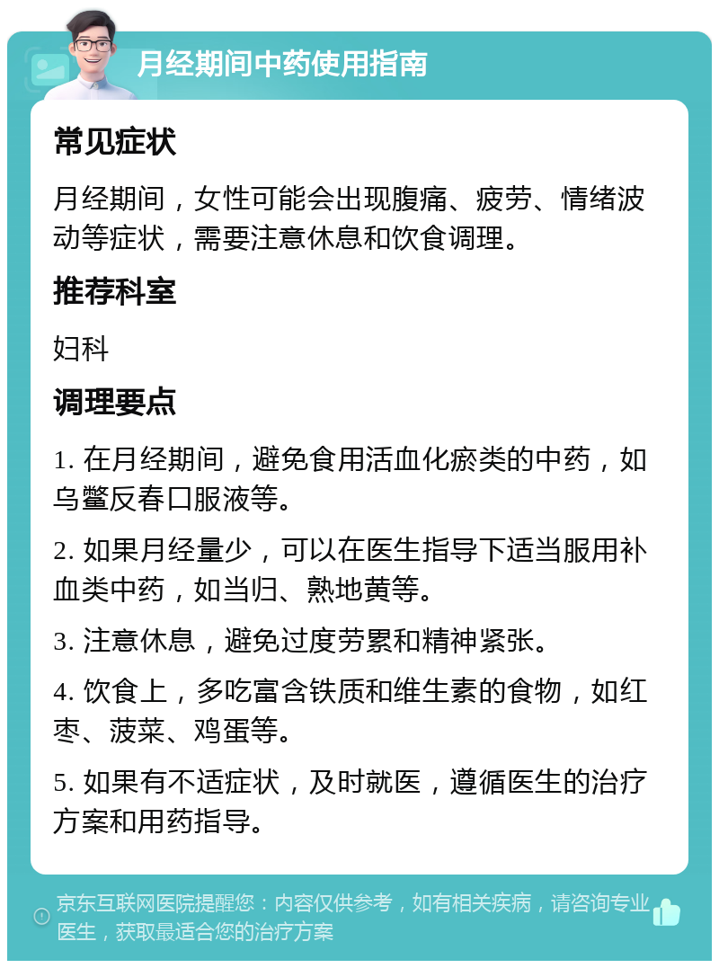 月经期间中药使用指南 常见症状 月经期间，女性可能会出现腹痛、疲劳、情绪波动等症状，需要注意休息和饮食调理。 推荐科室 妇科 调理要点 1. 在月经期间，避免食用活血化瘀类的中药，如乌鳖反春口服液等。 2. 如果月经量少，可以在医生指导下适当服用补血类中药，如当归、熟地黄等。 3. 注意休息，避免过度劳累和精神紧张。 4. 饮食上，多吃富含铁质和维生素的食物，如红枣、菠菜、鸡蛋等。 5. 如果有不适症状，及时就医，遵循医生的治疗方案和用药指导。