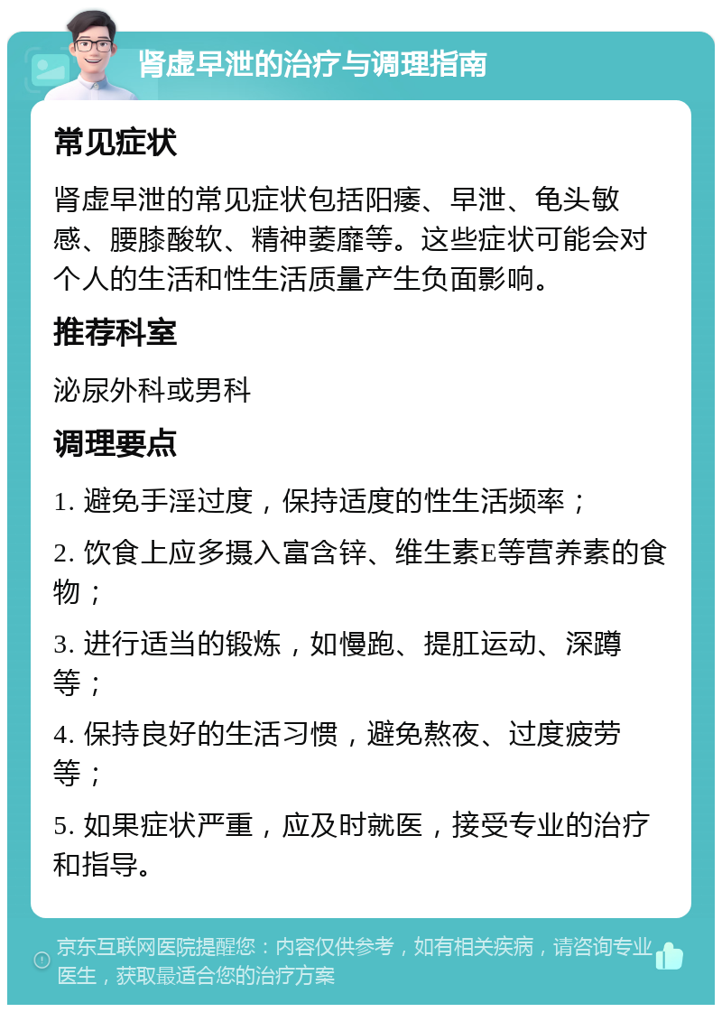 肾虚早泄的治疗与调理指南 常见症状 肾虚早泄的常见症状包括阳痿、早泄、龟头敏感、腰膝酸软、精神萎靡等。这些症状可能会对个人的生活和性生活质量产生负面影响。 推荐科室 泌尿外科或男科 调理要点 1. 避免手淫过度，保持适度的性生活频率； 2. 饮食上应多摄入富含锌、维生素E等营养素的食物； 3. 进行适当的锻炼，如慢跑、提肛运动、深蹲等； 4. 保持良好的生活习惯，避免熬夜、过度疲劳等； 5. 如果症状严重，应及时就医，接受专业的治疗和指导。