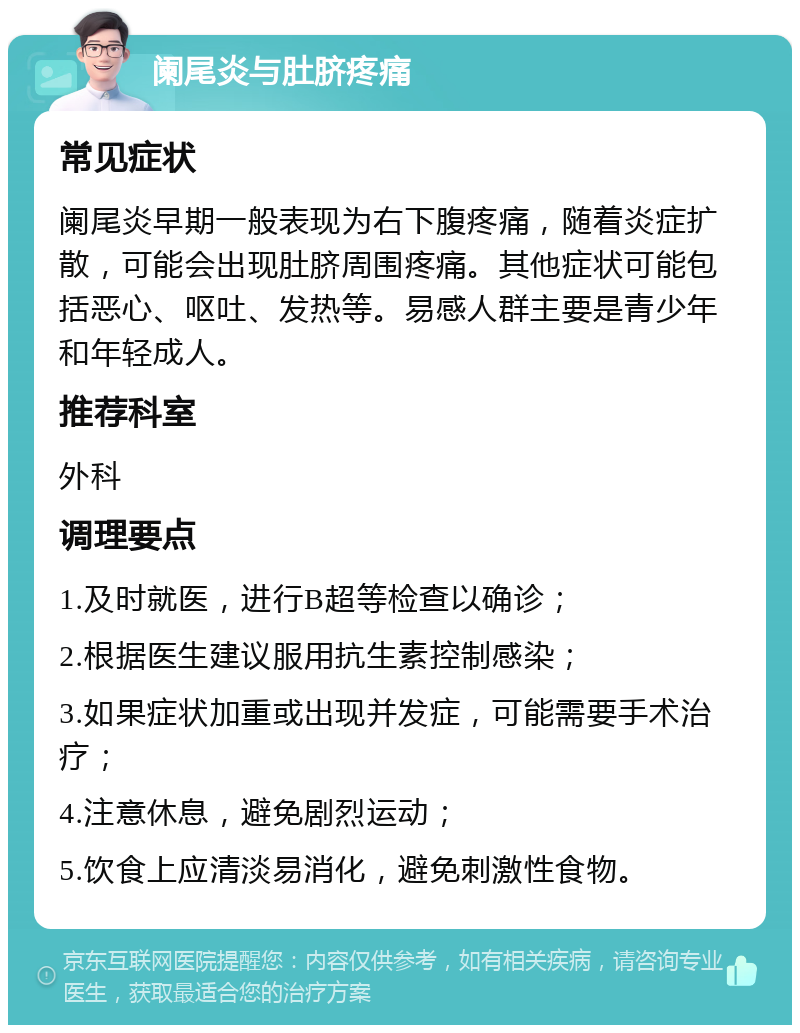 阑尾炎与肚脐疼痛 常见症状 阑尾炎早期一般表现为右下腹疼痛，随着炎症扩散，可能会出现肚脐周围疼痛。其他症状可能包括恶心、呕吐、发热等。易感人群主要是青少年和年轻成人。 推荐科室 外科 调理要点 1.及时就医，进行B超等检查以确诊； 2.根据医生建议服用抗生素控制感染； 3.如果症状加重或出现并发症，可能需要手术治疗； 4.注意休息，避免剧烈运动； 5.饮食上应清淡易消化，避免刺激性食物。