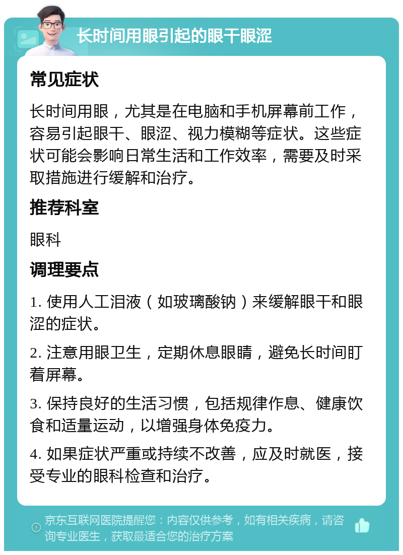 长时间用眼引起的眼干眼涩 常见症状 长时间用眼，尤其是在电脑和手机屏幕前工作，容易引起眼干、眼涩、视力模糊等症状。这些症状可能会影响日常生活和工作效率，需要及时采取措施进行缓解和治疗。 推荐科室 眼科 调理要点 1. 使用人工泪液（如玻璃酸钠）来缓解眼干和眼涩的症状。 2. 注意用眼卫生，定期休息眼睛，避免长时间盯着屏幕。 3. 保持良好的生活习惯，包括规律作息、健康饮食和适量运动，以增强身体免疫力。 4. 如果症状严重或持续不改善，应及时就医，接受专业的眼科检查和治疗。