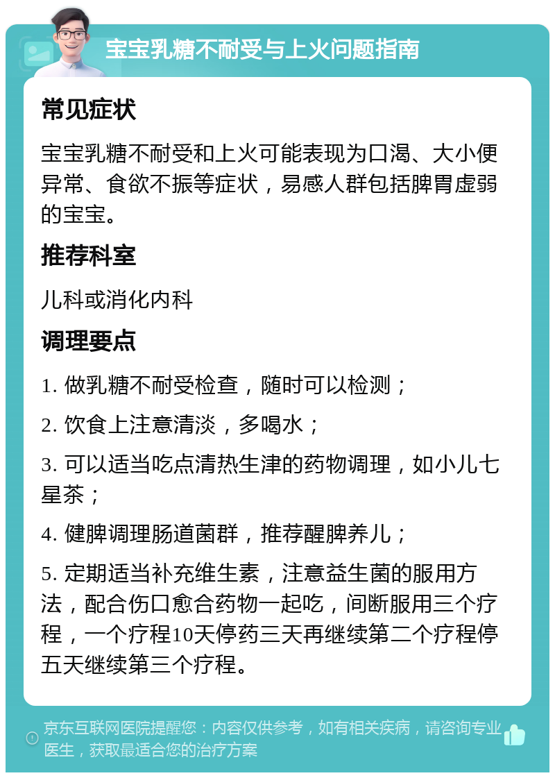 宝宝乳糖不耐受与上火问题指南 常见症状 宝宝乳糖不耐受和上火可能表现为口渴、大小便异常、食欲不振等症状，易感人群包括脾胃虚弱的宝宝。 推荐科室 儿科或消化内科 调理要点 1. 做乳糖不耐受检查，随时可以检测； 2. 饮食上注意清淡，多喝水； 3. 可以适当吃点清热生津的药物调理，如小儿七星茶； 4. 健脾调理肠道菌群，推荐醒脾养儿； 5. 定期适当补充维生素，注意益生菌的服用方法，配合伤口愈合药物一起吃，间断服用三个疗程，一个疗程10天停药三天再继续第二个疗程停五天继续第三个疗程。