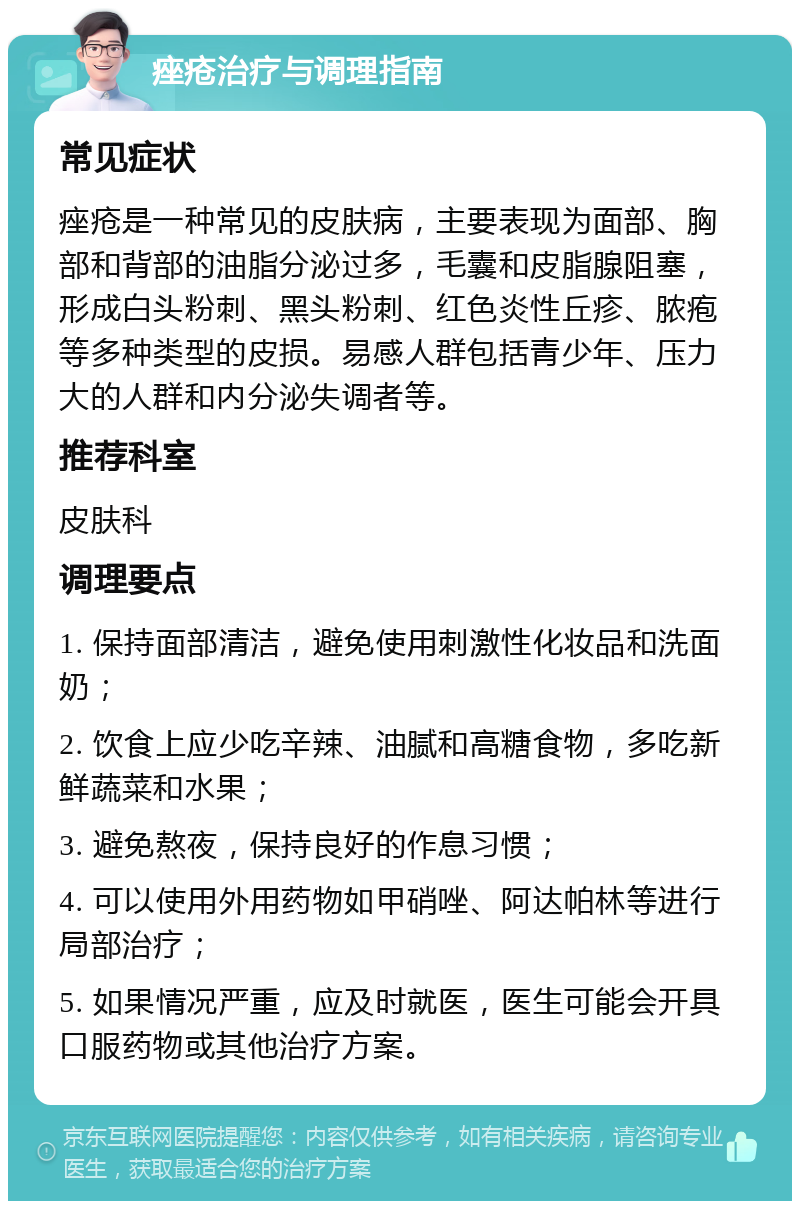 痤疮治疗与调理指南 常见症状 痤疮是一种常见的皮肤病，主要表现为面部、胸部和背部的油脂分泌过多，毛囊和皮脂腺阻塞，形成白头粉刺、黑头粉刺、红色炎性丘疹、脓疱等多种类型的皮损。易感人群包括青少年、压力大的人群和内分泌失调者等。 推荐科室 皮肤科 调理要点 1. 保持面部清洁，避免使用刺激性化妆品和洗面奶； 2. 饮食上应少吃辛辣、油腻和高糖食物，多吃新鲜蔬菜和水果； 3. 避免熬夜，保持良好的作息习惯； 4. 可以使用外用药物如甲硝唑、阿达帕林等进行局部治疗； 5. 如果情况严重，应及时就医，医生可能会开具口服药物或其他治疗方案。