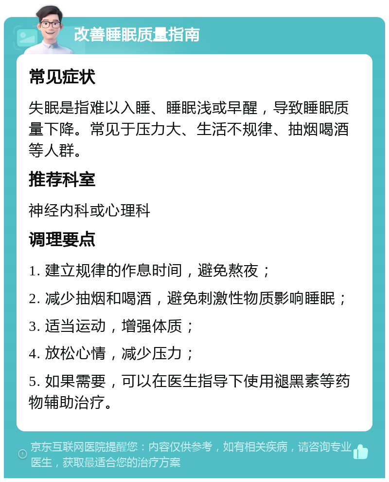 改善睡眠质量指南 常见症状 失眠是指难以入睡、睡眠浅或早醒，导致睡眠质量下降。常见于压力大、生活不规律、抽烟喝酒等人群。 推荐科室 神经内科或心理科 调理要点 1. 建立规律的作息时间，避免熬夜； 2. 减少抽烟和喝酒，避免刺激性物质影响睡眠； 3. 适当运动，增强体质； 4. 放松心情，减少压力； 5. 如果需要，可以在医生指导下使用褪黑素等药物辅助治疗。