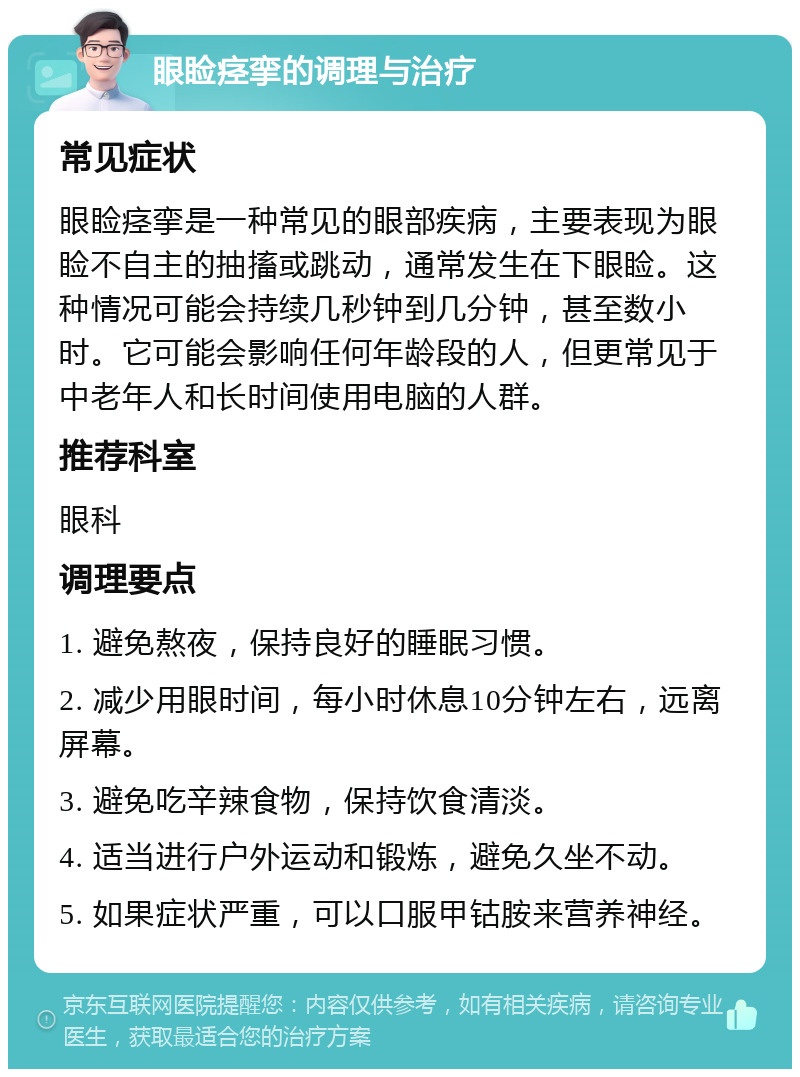 眼睑痉挛的调理与治疗 常见症状 眼睑痉挛是一种常见的眼部疾病，主要表现为眼睑不自主的抽搐或跳动，通常发生在下眼睑。这种情况可能会持续几秒钟到几分钟，甚至数小时。它可能会影响任何年龄段的人，但更常见于中老年人和长时间使用电脑的人群。 推荐科室 眼科 调理要点 1. 避免熬夜，保持良好的睡眠习惯。 2. 减少用眼时间，每小时休息10分钟左右，远离屏幕。 3. 避免吃辛辣食物，保持饮食清淡。 4. 适当进行户外运动和锻炼，避免久坐不动。 5. 如果症状严重，可以口服甲钴胺来营养神经。