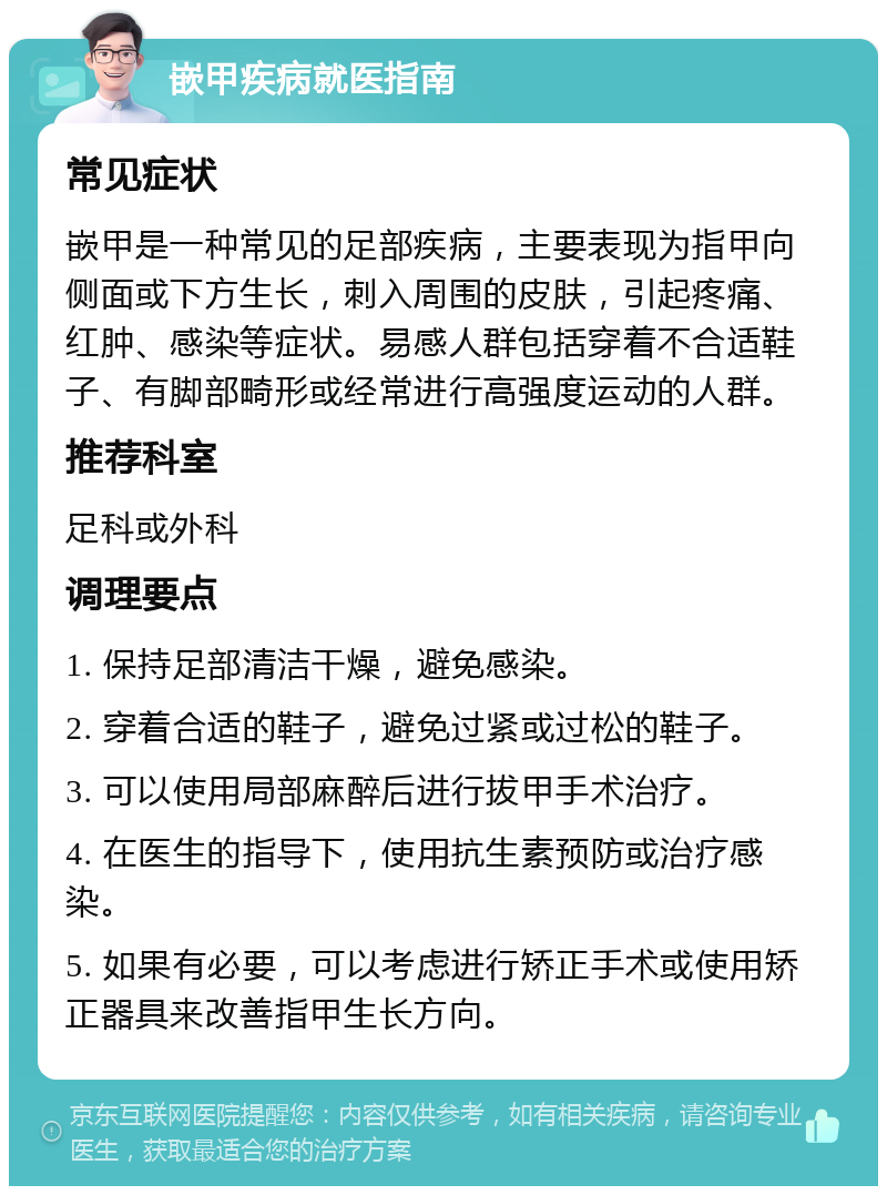 嵌甲疾病就医指南 常见症状 嵌甲是一种常见的足部疾病，主要表现为指甲向侧面或下方生长，刺入周围的皮肤，引起疼痛、红肿、感染等症状。易感人群包括穿着不合适鞋子、有脚部畸形或经常进行高强度运动的人群。 推荐科室 足科或外科 调理要点 1. 保持足部清洁干燥，避免感染。 2. 穿着合适的鞋子，避免过紧或过松的鞋子。 3. 可以使用局部麻醉后进行拔甲手术治疗。 4. 在医生的指导下，使用抗生素预防或治疗感染。 5. 如果有必要，可以考虑进行矫正手术或使用矫正器具来改善指甲生长方向。