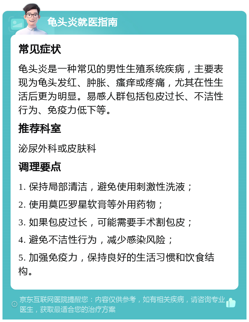 龟头炎就医指南 常见症状 龟头炎是一种常见的男性生殖系统疾病，主要表现为龟头发红、肿胀、瘙痒或疼痛，尤其在性生活后更为明显。易感人群包括包皮过长、不洁性行为、免疫力低下等。 推荐科室 泌尿外科或皮肤科 调理要点 1. 保持局部清洁，避免使用刺激性洗液； 2. 使用莫匹罗星软膏等外用药物； 3. 如果包皮过长，可能需要手术割包皮； 4. 避免不洁性行为，减少感染风险； 5. 加强免疫力，保持良好的生活习惯和饮食结构。