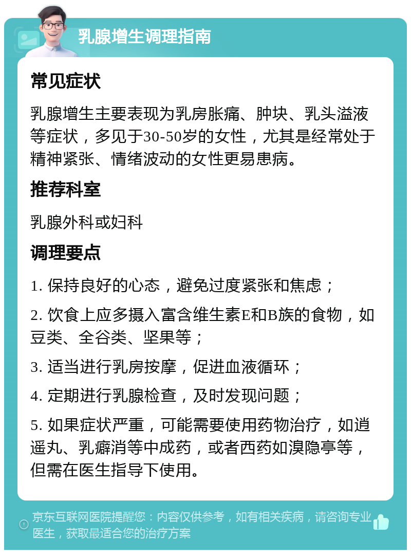 乳腺增生调理指南 常见症状 乳腺增生主要表现为乳房胀痛、肿块、乳头溢液等症状，多见于30-50岁的女性，尤其是经常处于精神紧张、情绪波动的女性更易患病。 推荐科室 乳腺外科或妇科 调理要点 1. 保持良好的心态，避免过度紧张和焦虑； 2. 饮食上应多摄入富含维生素E和B族的食物，如豆类、全谷类、坚果等； 3. 适当进行乳房按摩，促进血液循环； 4. 定期进行乳腺检查，及时发现问题； 5. 如果症状严重，可能需要使用药物治疗，如逍遥丸、乳癖消等中成药，或者西药如溴隐亭等，但需在医生指导下使用。