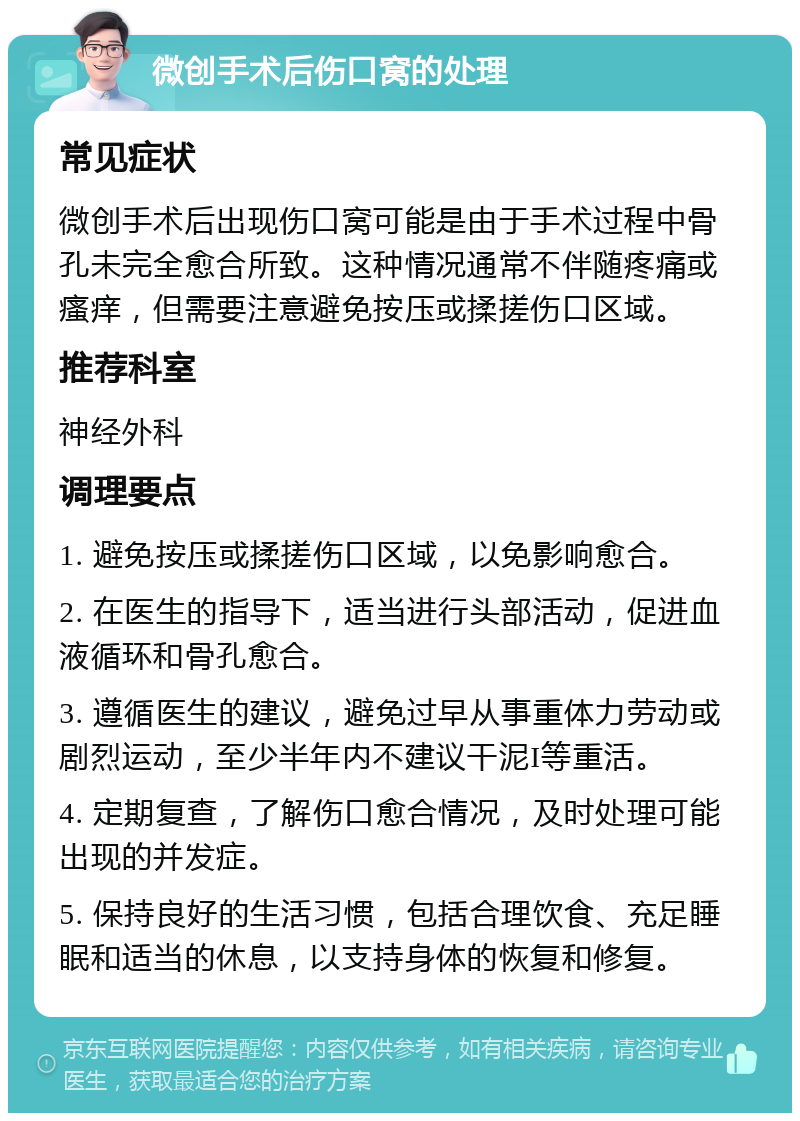 微创手术后伤口窝的处理 常见症状 微创手术后出现伤口窝可能是由于手术过程中骨孔未完全愈合所致。这种情况通常不伴随疼痛或瘙痒，但需要注意避免按压或揉搓伤口区域。 推荐科室 神经外科 调理要点 1. 避免按压或揉搓伤口区域，以免影响愈合。 2. 在医生的指导下，适当进行头部活动，促进血液循环和骨孔愈合。 3. 遵循医生的建议，避免过早从事重体力劳动或剧烈运动，至少半年内不建议干泥I等重活。 4. 定期复查，了解伤口愈合情况，及时处理可能出现的并发症。 5. 保持良好的生活习惯，包括合理饮食、充足睡眠和适当的休息，以支持身体的恢复和修复。