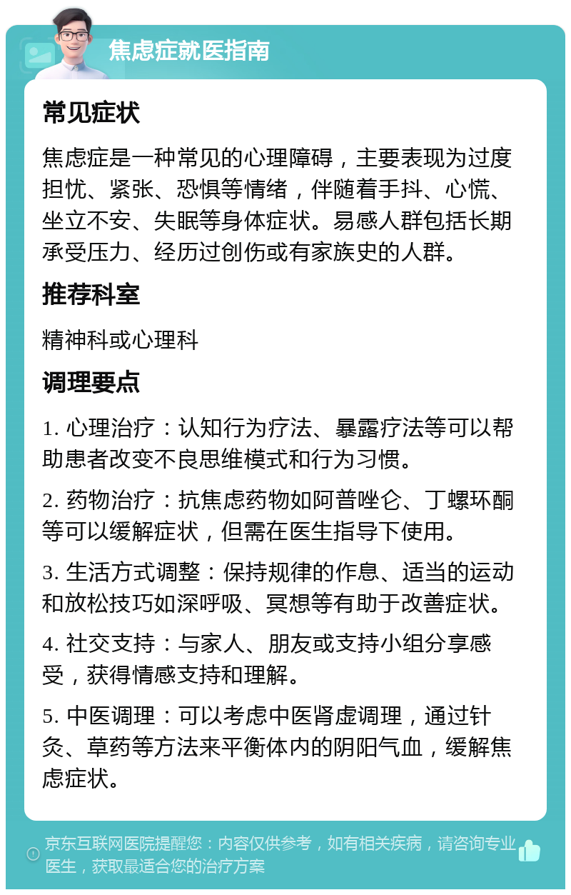 焦虑症就医指南 常见症状 焦虑症是一种常见的心理障碍，主要表现为过度担忧、紧张、恐惧等情绪，伴随着手抖、心慌、坐立不安、失眠等身体症状。易感人群包括长期承受压力、经历过创伤或有家族史的人群。 推荐科室 精神科或心理科 调理要点 1. 心理治疗：认知行为疗法、暴露疗法等可以帮助患者改变不良思维模式和行为习惯。 2. 药物治疗：抗焦虑药物如阿普唑仑、丁螺环酮等可以缓解症状，但需在医生指导下使用。 3. 生活方式调整：保持规律的作息、适当的运动和放松技巧如深呼吸、冥想等有助于改善症状。 4. 社交支持：与家人、朋友或支持小组分享感受，获得情感支持和理解。 5. 中医调理：可以考虑中医肾虚调理，通过针灸、草药等方法来平衡体内的阴阳气血，缓解焦虑症状。