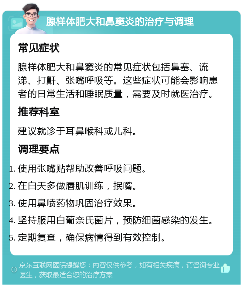 腺样体肥大和鼻窦炎的治疗与调理 常见症状 腺样体肥大和鼻窦炎的常见症状包括鼻塞、流涕、打鼾、张嘴呼吸等。这些症状可能会影响患者的日常生活和睡眠质量，需要及时就医治疗。 推荐科室 建议就诊于耳鼻喉科或儿科。 调理要点 使用张嘴贴帮助改善呼吸问题。 在白天多做唇肌训练，抿嘴。 使用鼻喷药物巩固治疗效果。 坚持服用白葡奈氏菌片，预防细菌感染的发生。 定期复查，确保病情得到有效控制。