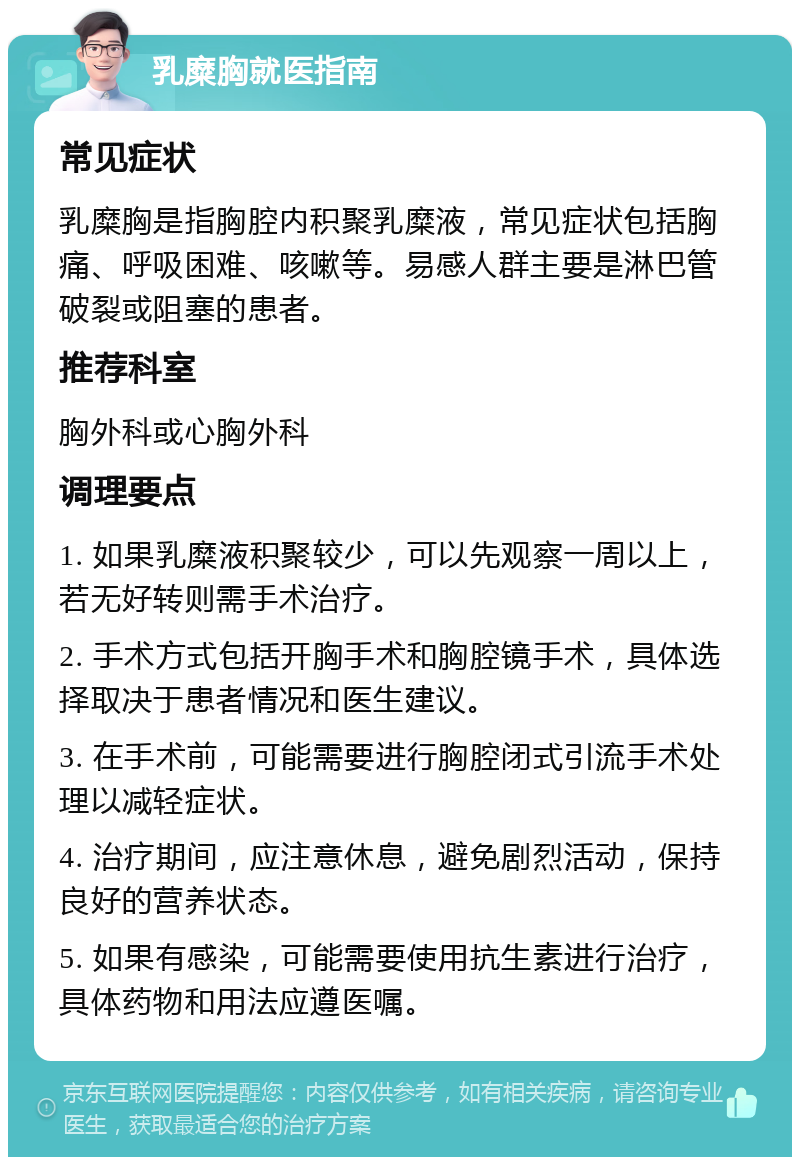 乳糜胸就医指南 常见症状 乳糜胸是指胸腔内积聚乳糜液，常见症状包括胸痛、呼吸困难、咳嗽等。易感人群主要是淋巴管破裂或阻塞的患者。 推荐科室 胸外科或心胸外科 调理要点 1. 如果乳糜液积聚较少，可以先观察一周以上，若无好转则需手术治疗。 2. 手术方式包括开胸手术和胸腔镜手术，具体选择取决于患者情况和医生建议。 3. 在手术前，可能需要进行胸腔闭式引流手术处理以减轻症状。 4. 治疗期间，应注意休息，避免剧烈活动，保持良好的营养状态。 5. 如果有感染，可能需要使用抗生素进行治疗，具体药物和用法应遵医嘱。