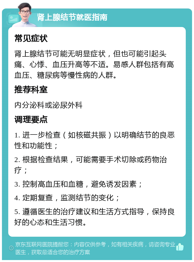 肾上腺结节就医指南 常见症状 肾上腺结节可能无明显症状，但也可能引起头痛、心悸、血压升高等不适。易感人群包括有高血压、糖尿病等慢性病的人群。 推荐科室 内分泌科或泌尿外科 调理要点 1. 进一步检查（如核磁共振）以明确结节的良恶性和功能性； 2. 根据检查结果，可能需要手术切除或药物治疗； 3. 控制高血压和血糖，避免诱发因素； 4. 定期复查，监测结节的变化； 5. 遵循医生的治疗建议和生活方式指导，保持良好的心态和生活习惯。