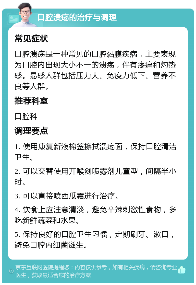 口腔溃疡的治疗与调理 常见症状 口腔溃疡是一种常见的口腔黏膜疾病，主要表现为口腔内出现大小不一的溃疡，伴有疼痛和灼热感。易感人群包括压力大、免疫力低下、营养不良等人群。 推荐科室 口腔科 调理要点 1. 使用康复新液棉签擦拭溃疡面，保持口腔清洁卫生。 2. 可以交替使用开喉剑喷雾剂儿童型，间隔半小时。 3. 可以直接喷西瓜霜进行治疗。 4. 饮食上应注意清淡，避免辛辣刺激性食物，多吃新鲜蔬菜和水果。 5. 保持良好的口腔卫生习惯，定期刷牙、漱口，避免口腔内细菌滋生。