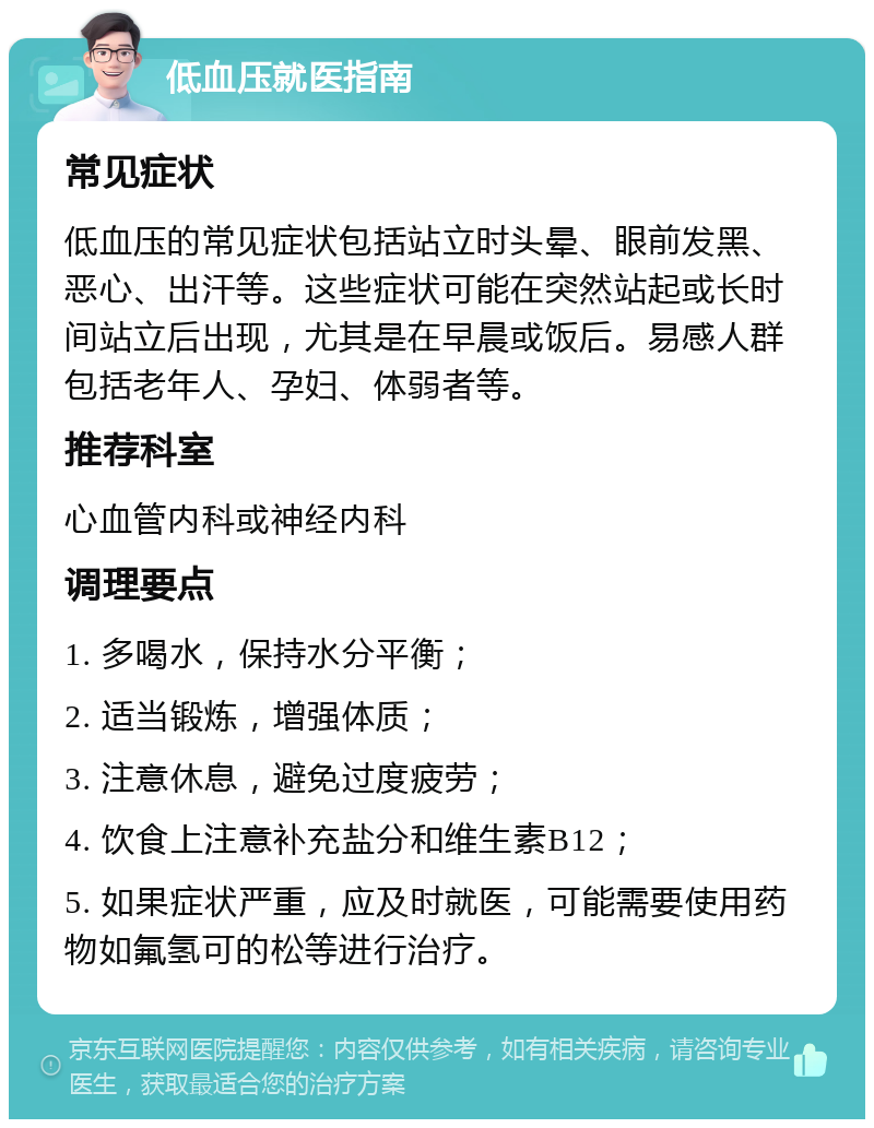 低血压就医指南 常见症状 低血压的常见症状包括站立时头晕、眼前发黑、恶心、出汗等。这些症状可能在突然站起或长时间站立后出现，尤其是在早晨或饭后。易感人群包括老年人、孕妇、体弱者等。 推荐科室 心血管内科或神经内科 调理要点 1. 多喝水，保持水分平衡； 2. 适当锻炼，增强体质； 3. 注意休息，避免过度疲劳； 4. 饮食上注意补充盐分和维生素B12； 5. 如果症状严重，应及时就医，可能需要使用药物如氟氢可的松等进行治疗。