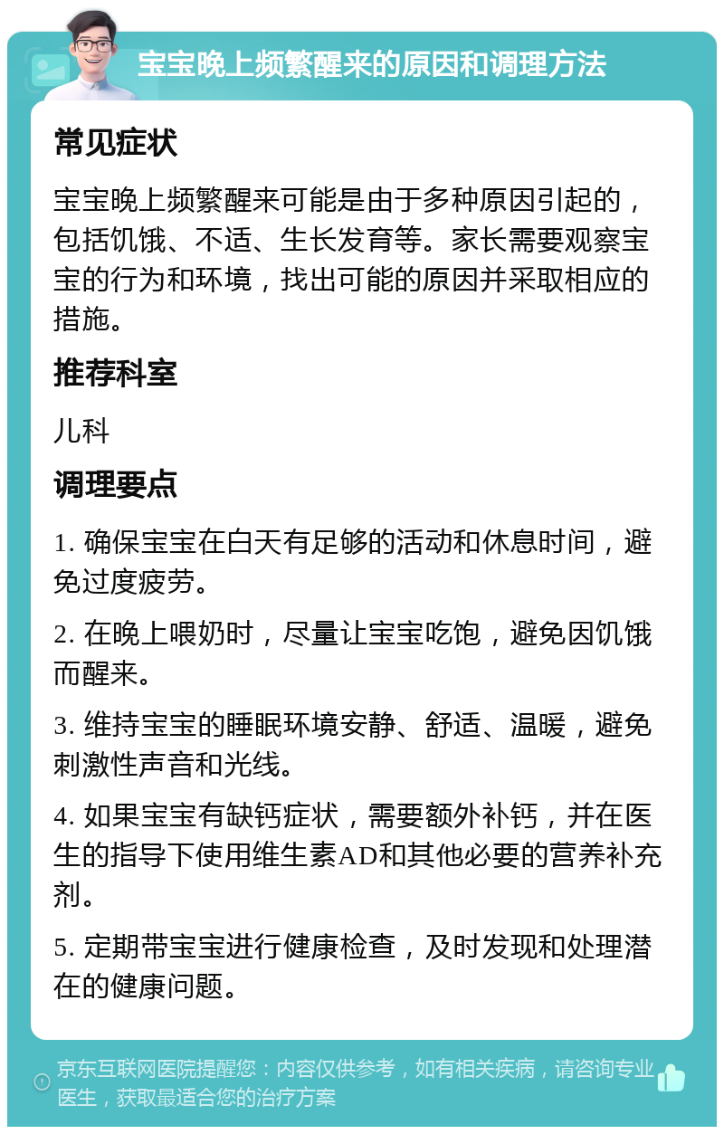 宝宝晚上频繁醒来的原因和调理方法 常见症状 宝宝晚上频繁醒来可能是由于多种原因引起的，包括饥饿、不适、生长发育等。家长需要观察宝宝的行为和环境，找出可能的原因并采取相应的措施。 推荐科室 儿科 调理要点 1. 确保宝宝在白天有足够的活动和休息时间，避免过度疲劳。 2. 在晚上喂奶时，尽量让宝宝吃饱，避免因饥饿而醒来。 3. 维持宝宝的睡眠环境安静、舒适、温暖，避免刺激性声音和光线。 4. 如果宝宝有缺钙症状，需要额外补钙，并在医生的指导下使用维生素AD和其他必要的营养补充剂。 5. 定期带宝宝进行健康检查，及时发现和处理潜在的健康问题。