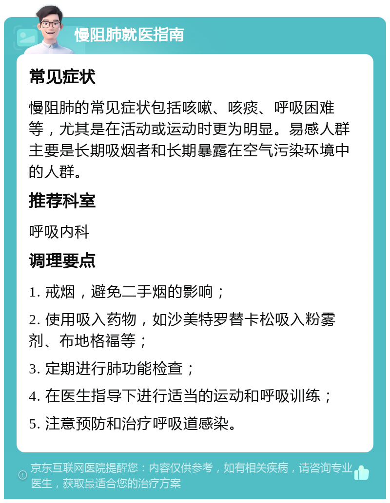 慢阻肺就医指南 常见症状 慢阻肺的常见症状包括咳嗽、咳痰、呼吸困难等，尤其是在活动或运动时更为明显。易感人群主要是长期吸烟者和长期暴露在空气污染环境中的人群。 推荐科室 呼吸内科 调理要点 1. 戒烟，避免二手烟的影响； 2. 使用吸入药物，如沙美特罗替卡松吸入粉雾剂、布地格福等； 3. 定期进行肺功能检查； 4. 在医生指导下进行适当的运动和呼吸训练； 5. 注意预防和治疗呼吸道感染。