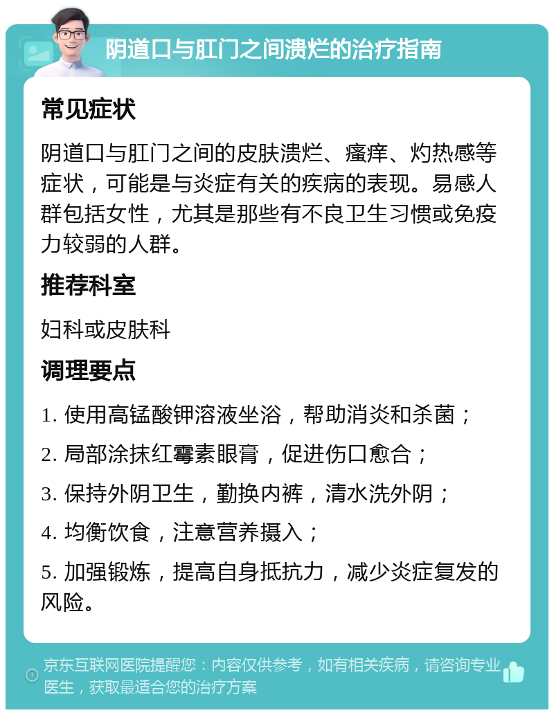 阴道口与肛门之间溃烂的治疗指南 常见症状 阴道口与肛门之间的皮肤溃烂、瘙痒、灼热感等症状，可能是与炎症有关的疾病的表现。易感人群包括女性，尤其是那些有不良卫生习惯或免疫力较弱的人群。 推荐科室 妇科或皮肤科 调理要点 1. 使用高锰酸钾溶液坐浴，帮助消炎和杀菌； 2. 局部涂抹红霉素眼膏，促进伤口愈合； 3. 保持外阴卫生，勤换内裤，清水洗外阴； 4. 均衡饮食，注意营养摄入； 5. 加强锻炼，提高自身抵抗力，减少炎症复发的风险。