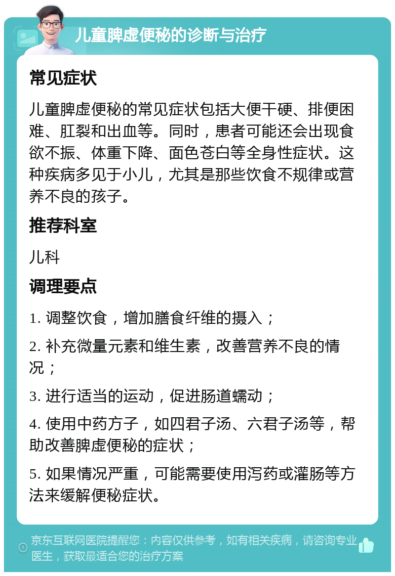 儿童脾虚便秘的诊断与治疗 常见症状 儿童脾虚便秘的常见症状包括大便干硬、排便困难、肛裂和出血等。同时，患者可能还会出现食欲不振、体重下降、面色苍白等全身性症状。这种疾病多见于小儿，尤其是那些饮食不规律或营养不良的孩子。 推荐科室 儿科 调理要点 1. 调整饮食，增加膳食纤维的摄入； 2. 补充微量元素和维生素，改善营养不良的情况； 3. 进行适当的运动，促进肠道蠕动； 4. 使用中药方子，如四君子汤、六君子汤等，帮助改善脾虚便秘的症状； 5. 如果情况严重，可能需要使用泻药或灌肠等方法来缓解便秘症状。