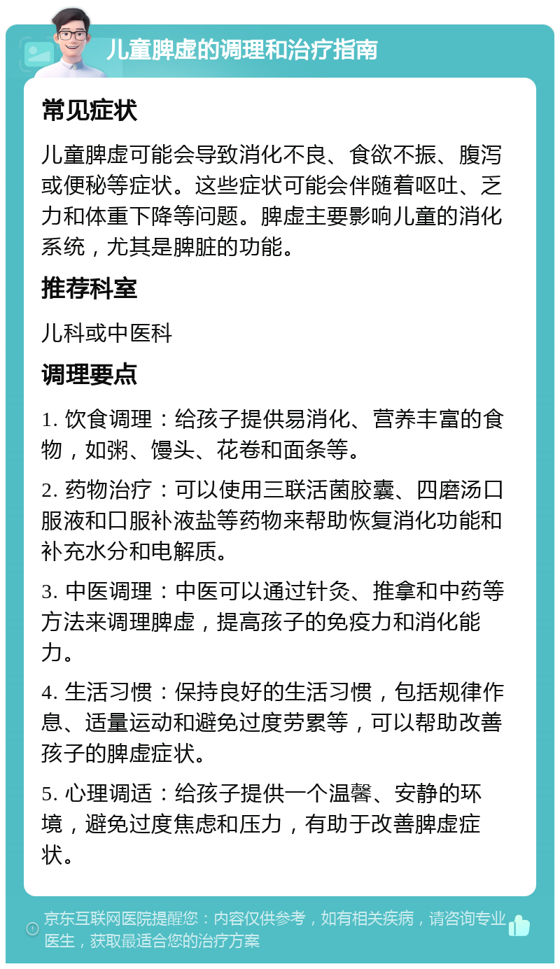 儿童脾虚的调理和治疗指南 常见症状 儿童脾虚可能会导致消化不良、食欲不振、腹泻或便秘等症状。这些症状可能会伴随着呕吐、乏力和体重下降等问题。脾虚主要影响儿童的消化系统，尤其是脾脏的功能。 推荐科室 儿科或中医科 调理要点 1. 饮食调理：给孩子提供易消化、营养丰富的食物，如粥、馒头、花卷和面条等。 2. 药物治疗：可以使用三联活菌胶囊、四磨汤口服液和口服补液盐等药物来帮助恢复消化功能和补充水分和电解质。 3. 中医调理：中医可以通过针灸、推拿和中药等方法来调理脾虚，提高孩子的免疫力和消化能力。 4. 生活习惯：保持良好的生活习惯，包括规律作息、适量运动和避免过度劳累等，可以帮助改善孩子的脾虚症状。 5. 心理调适：给孩子提供一个温馨、安静的环境，避免过度焦虑和压力，有助于改善脾虚症状。