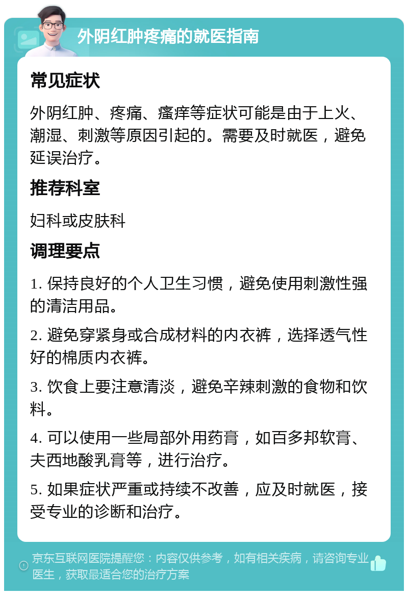 外阴红肿疼痛的就医指南 常见症状 外阴红肿、疼痛、瘙痒等症状可能是由于上火、潮湿、刺激等原因引起的。需要及时就医，避免延误治疗。 推荐科室 妇科或皮肤科 调理要点 1. 保持良好的个人卫生习惯，避免使用刺激性强的清洁用品。 2. 避免穿紧身或合成材料的内衣裤，选择透气性好的棉质内衣裤。 3. 饮食上要注意清淡，避免辛辣刺激的食物和饮料。 4. 可以使用一些局部外用药膏，如百多邦软膏、夫西地酸乳膏等，进行治疗。 5. 如果症状严重或持续不改善，应及时就医，接受专业的诊断和治疗。