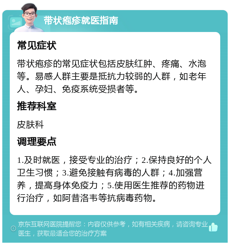 带状疱疹就医指南 常见症状 带状疱疹的常见症状包括皮肤红肿、疼痛、水泡等。易感人群主要是抵抗力较弱的人群，如老年人、孕妇、免疫系统受损者等。 推荐科室 皮肤科 调理要点 1.及时就医，接受专业的治疗；2.保持良好的个人卫生习惯；3.避免接触有病毒的人群；4.加强营养，提高身体免疫力；5.使用医生推荐的药物进行治疗，如阿昔洛韦等抗病毒药物。