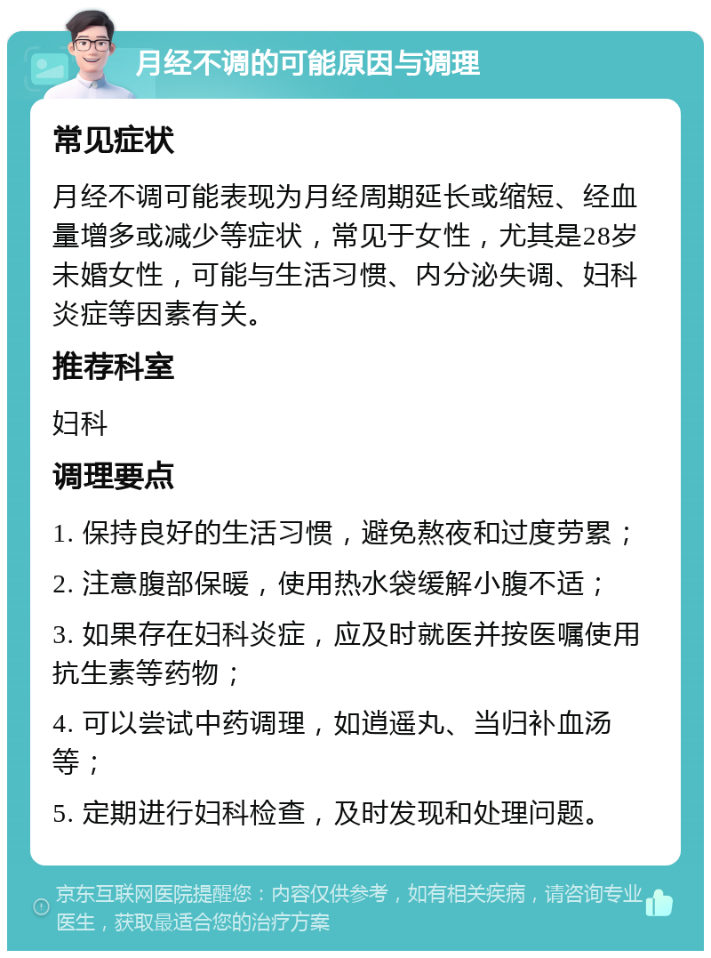 月经不调的可能原因与调理 常见症状 月经不调可能表现为月经周期延长或缩短、经血量增多或减少等症状，常见于女性，尤其是28岁未婚女性，可能与生活习惯、内分泌失调、妇科炎症等因素有关。 推荐科室 妇科 调理要点 1. 保持良好的生活习惯，避免熬夜和过度劳累； 2. 注意腹部保暖，使用热水袋缓解小腹不适； 3. 如果存在妇科炎症，应及时就医并按医嘱使用抗生素等药物； 4. 可以尝试中药调理，如逍遥丸、当归补血汤等； 5. 定期进行妇科检查，及时发现和处理问题。