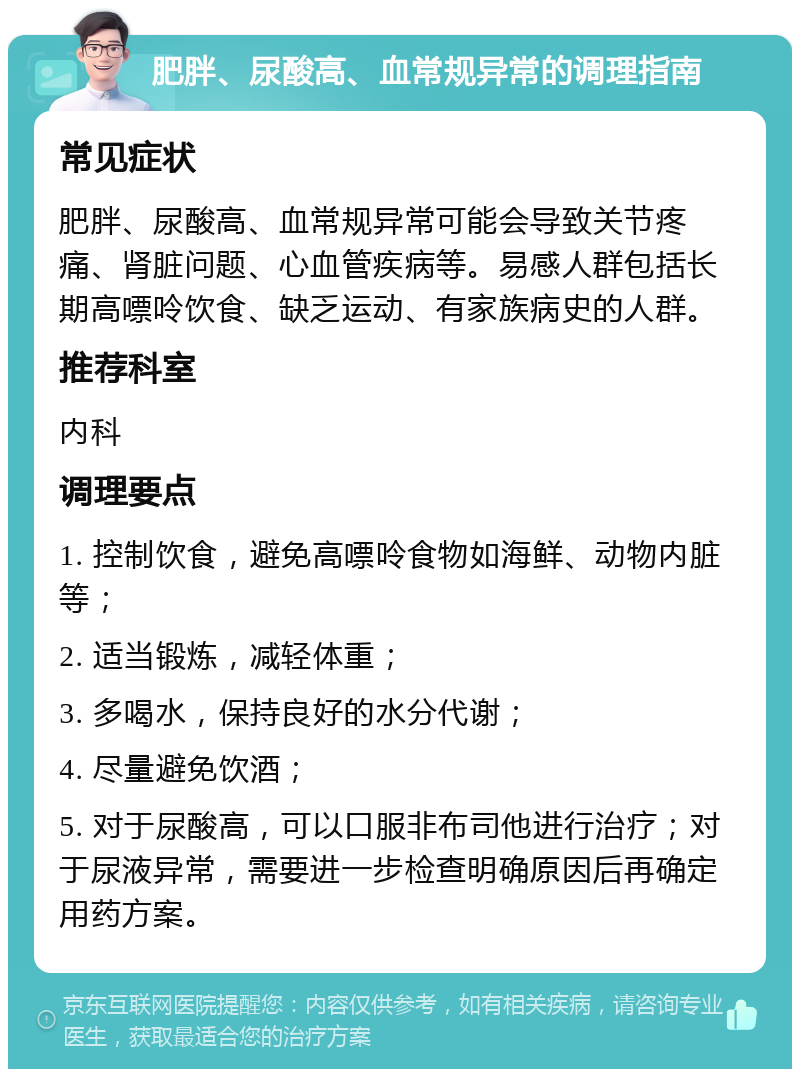 肥胖、尿酸高、血常规异常的调理指南 常见症状 肥胖、尿酸高、血常规异常可能会导致关节疼痛、肾脏问题、心血管疾病等。易感人群包括长期高嘌呤饮食、缺乏运动、有家族病史的人群。 推荐科室 内科 调理要点 1. 控制饮食，避免高嘌呤食物如海鲜、动物内脏等； 2. 适当锻炼，减轻体重； 3. 多喝水，保持良好的水分代谢； 4. 尽量避免饮酒； 5. 对于尿酸高，可以口服非布司他进行治疗；对于尿液异常，需要进一步检查明确原因后再确定用药方案。