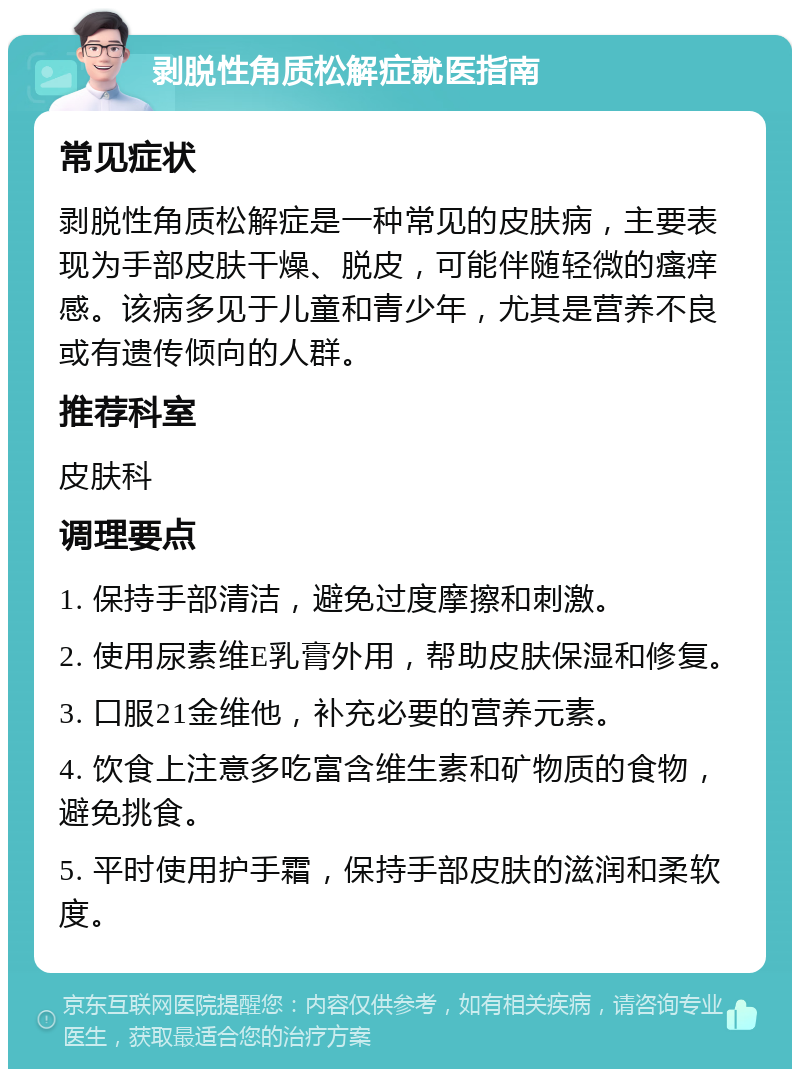 剥脱性角质松解症就医指南 常见症状 剥脱性角质松解症是一种常见的皮肤病，主要表现为手部皮肤干燥、脱皮，可能伴随轻微的瘙痒感。该病多见于儿童和青少年，尤其是营养不良或有遗传倾向的人群。 推荐科室 皮肤科 调理要点 1. 保持手部清洁，避免过度摩擦和刺激。 2. 使用尿素维E乳膏外用，帮助皮肤保湿和修复。 3. 口服21金维他，补充必要的营养元素。 4. 饮食上注意多吃富含维生素和矿物质的食物，避免挑食。 5. 平时使用护手霜，保持手部皮肤的滋润和柔软度。