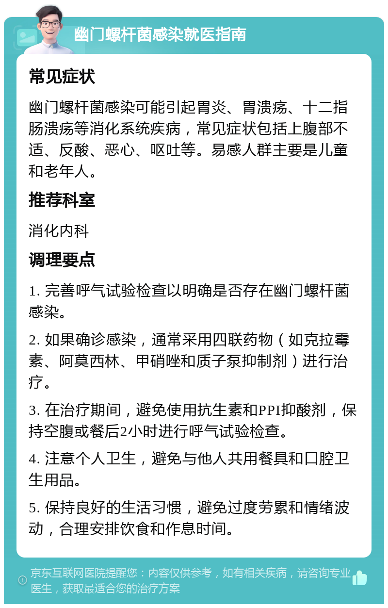 幽门螺杆菌感染就医指南 常见症状 幽门螺杆菌感染可能引起胃炎、胃溃疡、十二指肠溃疡等消化系统疾病，常见症状包括上腹部不适、反酸、恶心、呕吐等。易感人群主要是儿童和老年人。 推荐科室 消化内科 调理要点 1. 完善呼气试验检查以明确是否存在幽门螺杆菌感染。 2. 如果确诊感染，通常采用四联药物（如克拉霉素、阿莫西林、甲硝唑和质子泵抑制剂）进行治疗。 3. 在治疗期间，避免使用抗生素和PPI抑酸剂，保持空腹或餐后2小时进行呼气试验检查。 4. 注意个人卫生，避免与他人共用餐具和口腔卫生用品。 5. 保持良好的生活习惯，避免过度劳累和情绪波动，合理安排饮食和作息时间。