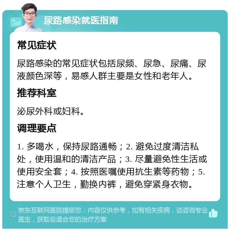 尿路感染就医指南 常见症状 尿路感染的常见症状包括尿频、尿急、尿痛、尿液颜色深等，易感人群主要是女性和老年人。 推荐科室 泌尿外科或妇科。 调理要点 1. 多喝水，保持尿路通畅；2. 避免过度清洁私处，使用温和的清洁产品；3. 尽量避免性生活或使用安全套；4. 按照医嘱使用抗生素等药物；5. 注意个人卫生，勤换内裤，避免穿紧身衣物。