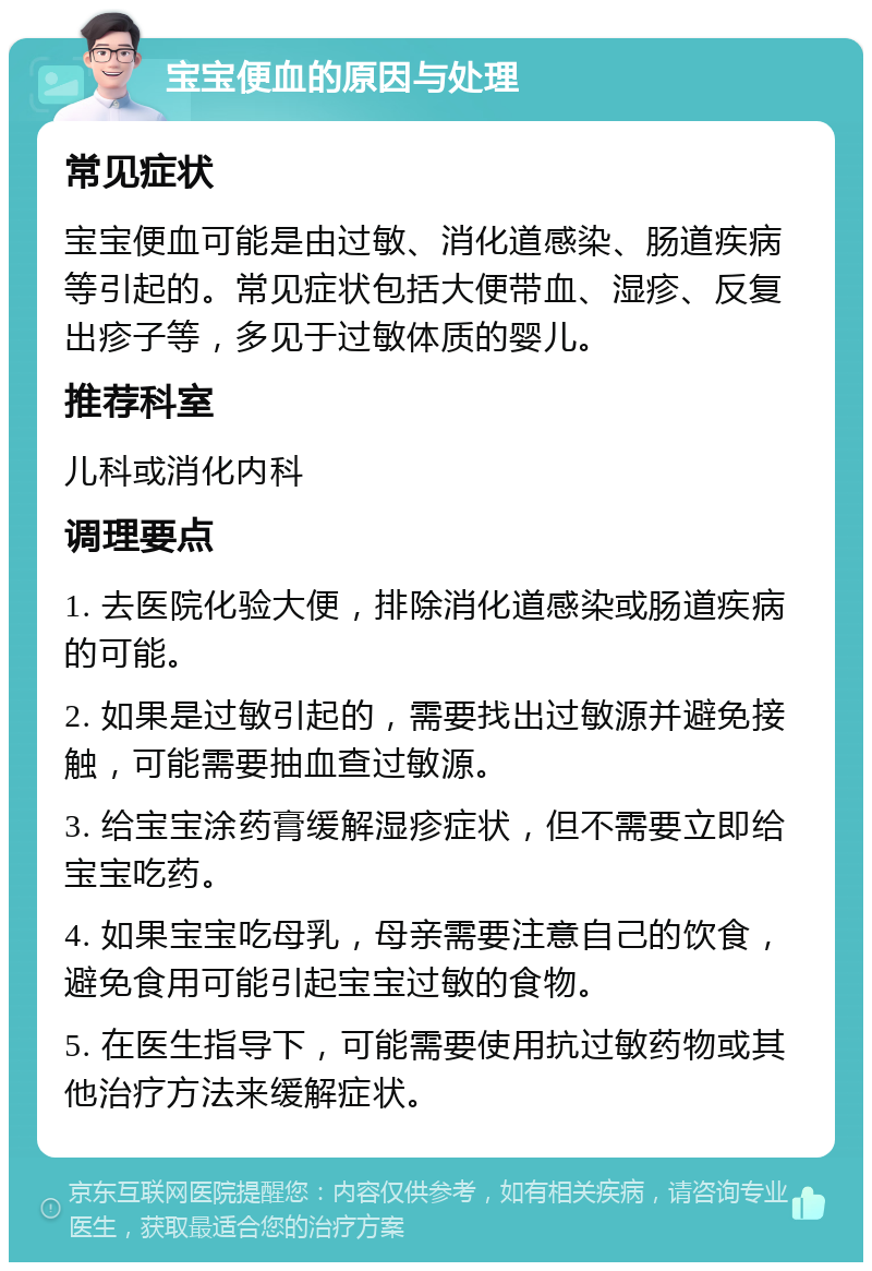 宝宝便血的原因与处理 常见症状 宝宝便血可能是由过敏、消化道感染、肠道疾病等引起的。常见症状包括大便带血、湿疹、反复出疹子等，多见于过敏体质的婴儿。 推荐科室 儿科或消化内科 调理要点 1. 去医院化验大便，排除消化道感染或肠道疾病的可能。 2. 如果是过敏引起的，需要找出过敏源并避免接触，可能需要抽血查过敏源。 3. 给宝宝涂药膏缓解湿疹症状，但不需要立即给宝宝吃药。 4. 如果宝宝吃母乳，母亲需要注意自己的饮食，避免食用可能引起宝宝过敏的食物。 5. 在医生指导下，可能需要使用抗过敏药物或其他治疗方法来缓解症状。