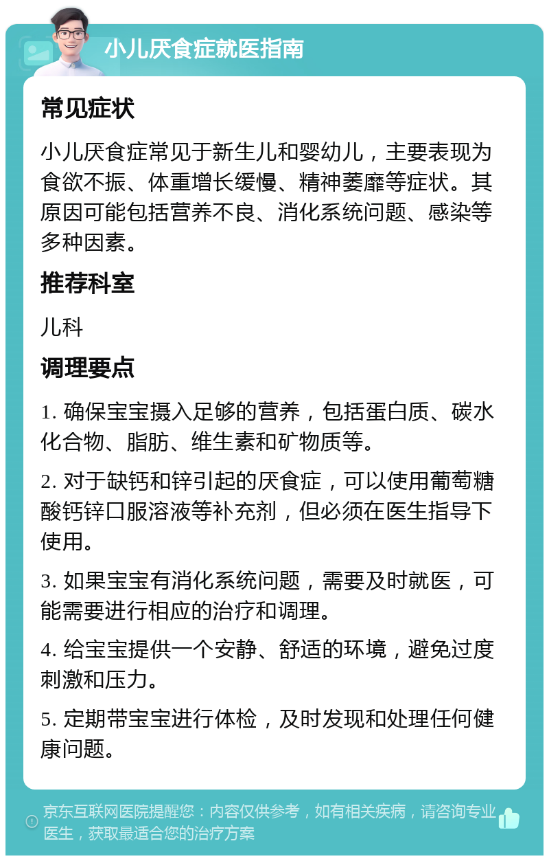 小儿厌食症就医指南 常见症状 小儿厌食症常见于新生儿和婴幼儿，主要表现为食欲不振、体重增长缓慢、精神萎靡等症状。其原因可能包括营养不良、消化系统问题、感染等多种因素。 推荐科室 儿科 调理要点 1. 确保宝宝摄入足够的营养，包括蛋白质、碳水化合物、脂肪、维生素和矿物质等。 2. 对于缺钙和锌引起的厌食症，可以使用葡萄糖酸钙锌口服溶液等补充剂，但必须在医生指导下使用。 3. 如果宝宝有消化系统问题，需要及时就医，可能需要进行相应的治疗和调理。 4. 给宝宝提供一个安静、舒适的环境，避免过度刺激和压力。 5. 定期带宝宝进行体检，及时发现和处理任何健康问题。