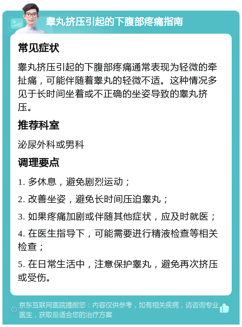 睾丸挤压引起的下腹部疼痛指南 常见症状 睾丸挤压引起的下腹部疼痛通常表现为轻微的牵扯痛，可能伴随着睾丸的轻微不适。这种情况多见于长时间坐着或不正确的坐姿导致的睾丸挤压。 推荐科室 泌尿外科或男科 调理要点 1. 多休息，避免剧烈运动； 2. 改善坐姿，避免长时间压迫睾丸； 3. 如果疼痛加剧或伴随其他症状，应及时就医； 4. 在医生指导下，可能需要进行精液检查等相关检查； 5. 在日常生活中，注意保护睾丸，避免再次挤压或受伤。