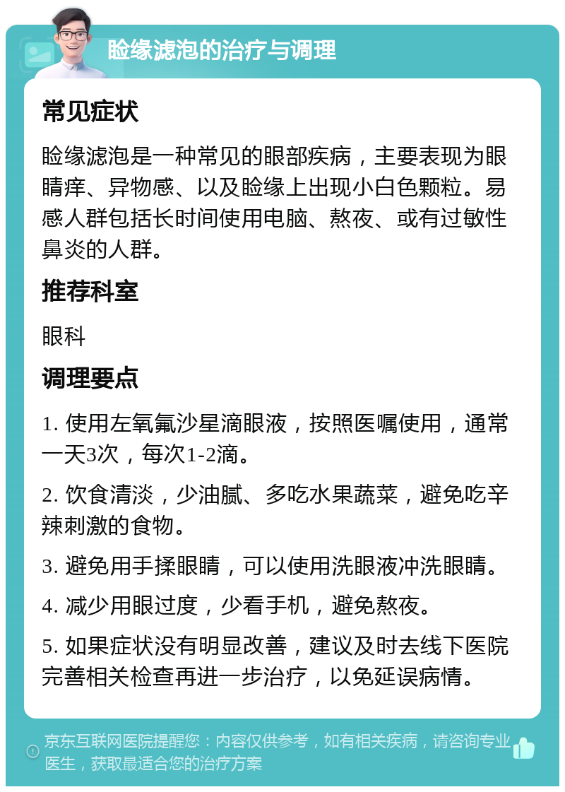 睑缘滤泡的治疗与调理 常见症状 睑缘滤泡是一种常见的眼部疾病，主要表现为眼睛痒、异物感、以及睑缘上出现小白色颗粒。易感人群包括长时间使用电脑、熬夜、或有过敏性鼻炎的人群。 推荐科室 眼科 调理要点 1. 使用左氧氟沙星滴眼液，按照医嘱使用，通常一天3次，每次1-2滴。 2. 饮食清淡，少油腻、多吃水果蔬菜，避免吃辛辣刺激的食物。 3. 避免用手揉眼睛，可以使用洗眼液冲洗眼睛。 4. 减少用眼过度，少看手机，避免熬夜。 5. 如果症状没有明显改善，建议及时去线下医院完善相关检查再进一步治疗，以免延误病情。