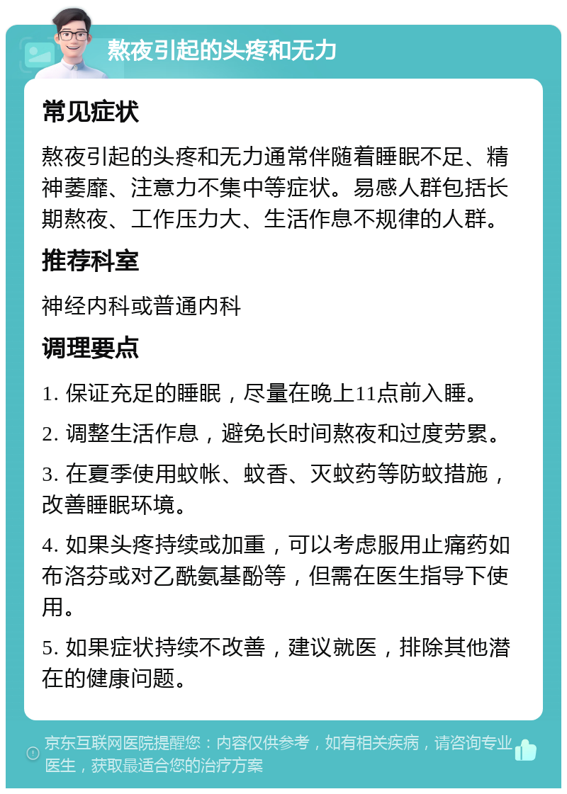 熬夜引起的头疼和无力 常见症状 熬夜引起的头疼和无力通常伴随着睡眠不足、精神萎靡、注意力不集中等症状。易感人群包括长期熬夜、工作压力大、生活作息不规律的人群。 推荐科室 神经内科或普通内科 调理要点 1. 保证充足的睡眠，尽量在晚上11点前入睡。 2. 调整生活作息，避免长时间熬夜和过度劳累。 3. 在夏季使用蚊帐、蚊香、灭蚊药等防蚊措施，改善睡眠环境。 4. 如果头疼持续或加重，可以考虑服用止痛药如布洛芬或对乙酰氨基酚等，但需在医生指导下使用。 5. 如果症状持续不改善，建议就医，排除其他潜在的健康问题。