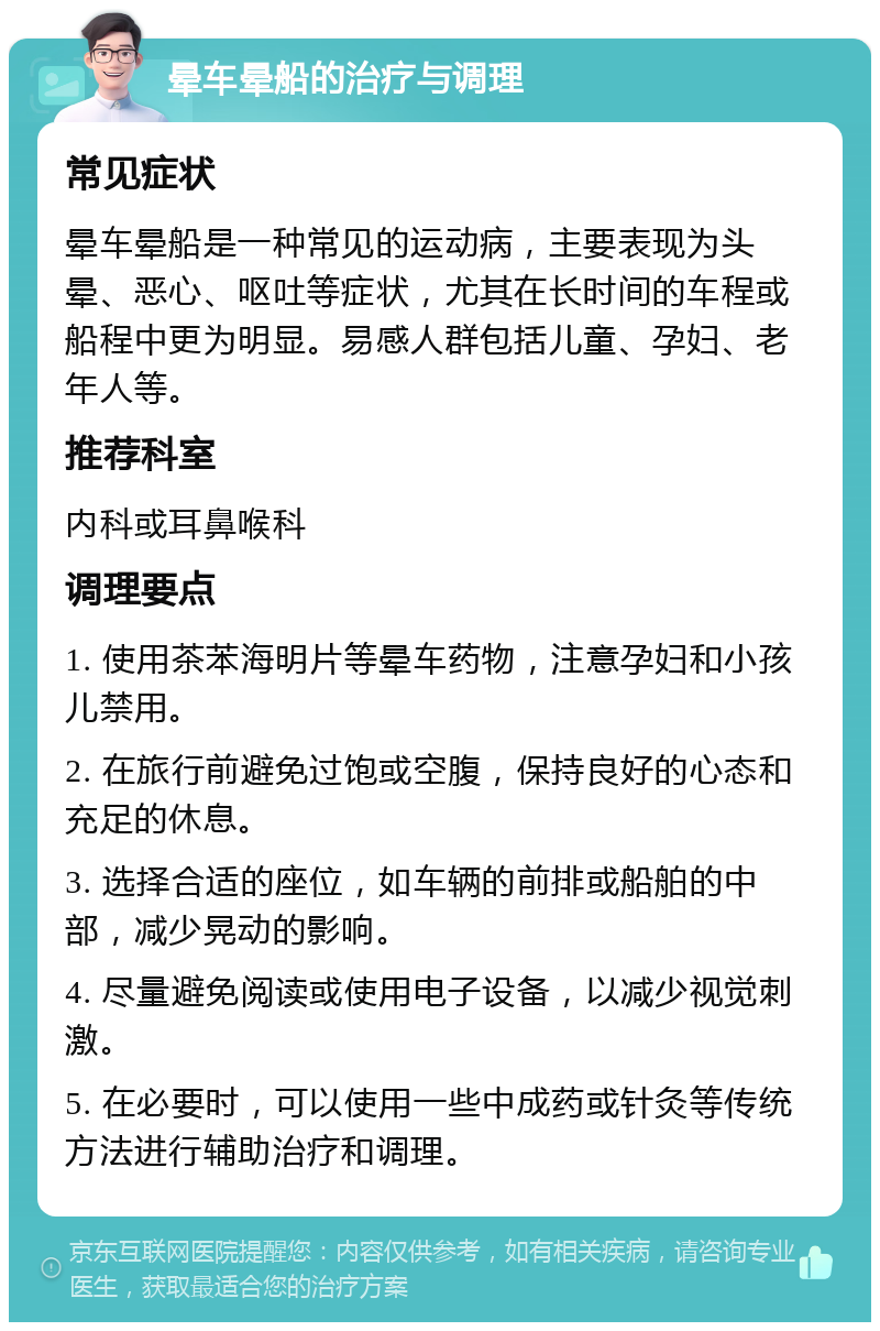 晕车晕船的治疗与调理 常见症状 晕车晕船是一种常见的运动病，主要表现为头晕、恶心、呕吐等症状，尤其在长时间的车程或船程中更为明显。易感人群包括儿童、孕妇、老年人等。 推荐科室 内科或耳鼻喉科 调理要点 1. 使用茶苯海明片等晕车药物，注意孕妇和小孩儿禁用。 2. 在旅行前避免过饱或空腹，保持良好的心态和充足的休息。 3. 选择合适的座位，如车辆的前排或船舶的中部，减少晃动的影响。 4. 尽量避免阅读或使用电子设备，以减少视觉刺激。 5. 在必要时，可以使用一些中成药或针灸等传统方法进行辅助治疗和调理。