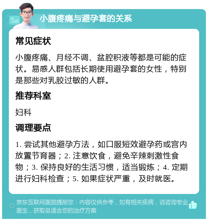 小腹疼痛与避孕套的关系 常见症状 小腹疼痛、月经不调、盆腔积液等都是可能的症状。易感人群包括长期使用避孕套的女性，特别是那些对乳胶过敏的人群。 推荐科室 妇科 调理要点 1. 尝试其他避孕方法，如口服短效避孕药或宫内放置节育器；2. 注意饮食，避免辛辣刺激性食物；3. 保持良好的生活习惯，适当锻炼；4. 定期进行妇科检查；5. 如果症状严重，及时就医。