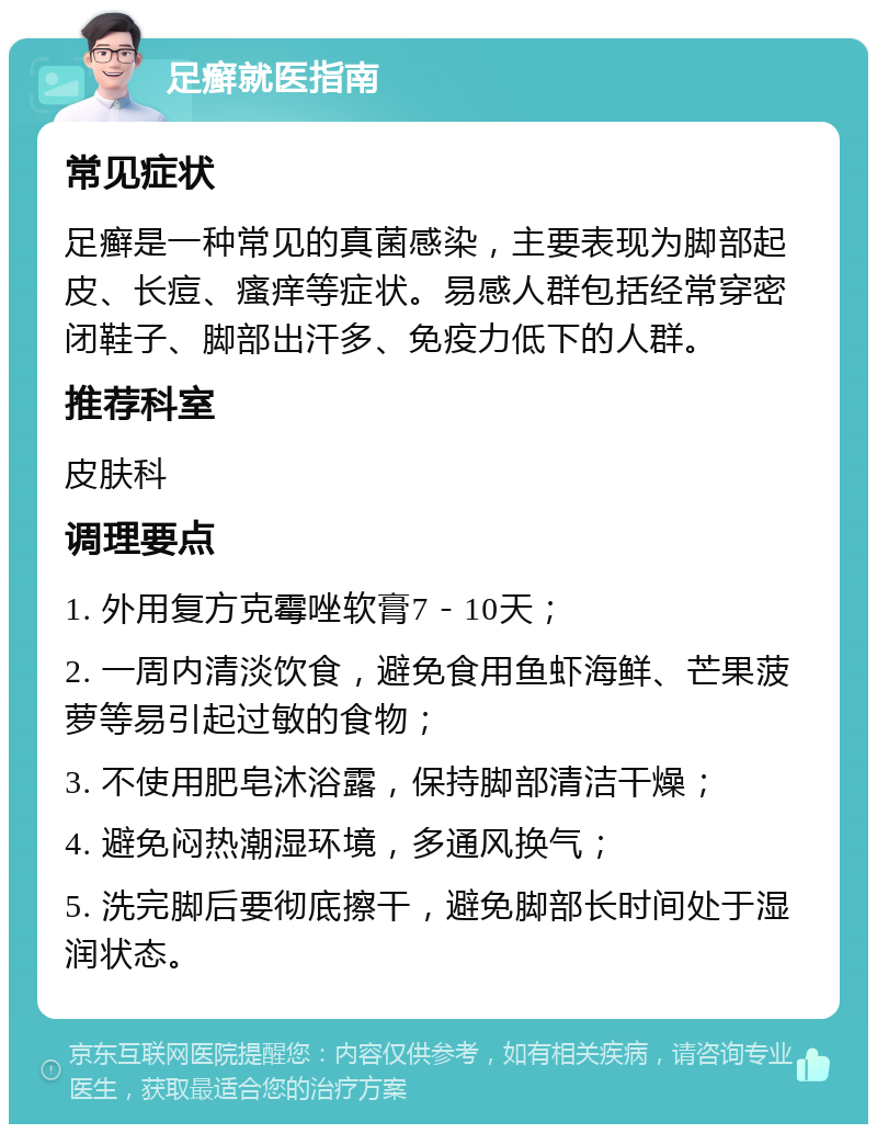 足癣就医指南 常见症状 足癣是一种常见的真菌感染，主要表现为脚部起皮、长痘、瘙痒等症状。易感人群包括经常穿密闭鞋子、脚部出汗多、免疫力低下的人群。 推荐科室 皮肤科 调理要点 1. 外用复方克霉唑软膏7－10天； 2. 一周内清淡饮食，避免食用鱼虾海鲜、芒果菠萝等易引起过敏的食物； 3. 不使用肥皂沐浴露，保持脚部清洁干燥； 4. 避免闷热潮湿环境，多通风换气； 5. 洗完脚后要彻底擦干，避免脚部长时间处于湿润状态。