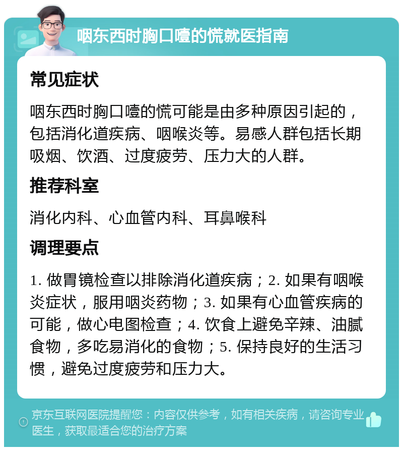 咽东西时胸口噎的慌就医指南 常见症状 咽东西时胸口噎的慌可能是由多种原因引起的，包括消化道疾病、咽喉炎等。易感人群包括长期吸烟、饮酒、过度疲劳、压力大的人群。 推荐科室 消化内科、心血管内科、耳鼻喉科 调理要点 1. 做胃镜检查以排除消化道疾病；2. 如果有咽喉炎症状，服用咽炎药物；3. 如果有心血管疾病的可能，做心电图检查；4. 饮食上避免辛辣、油腻食物，多吃易消化的食物；5. 保持良好的生活习惯，避免过度疲劳和压力大。