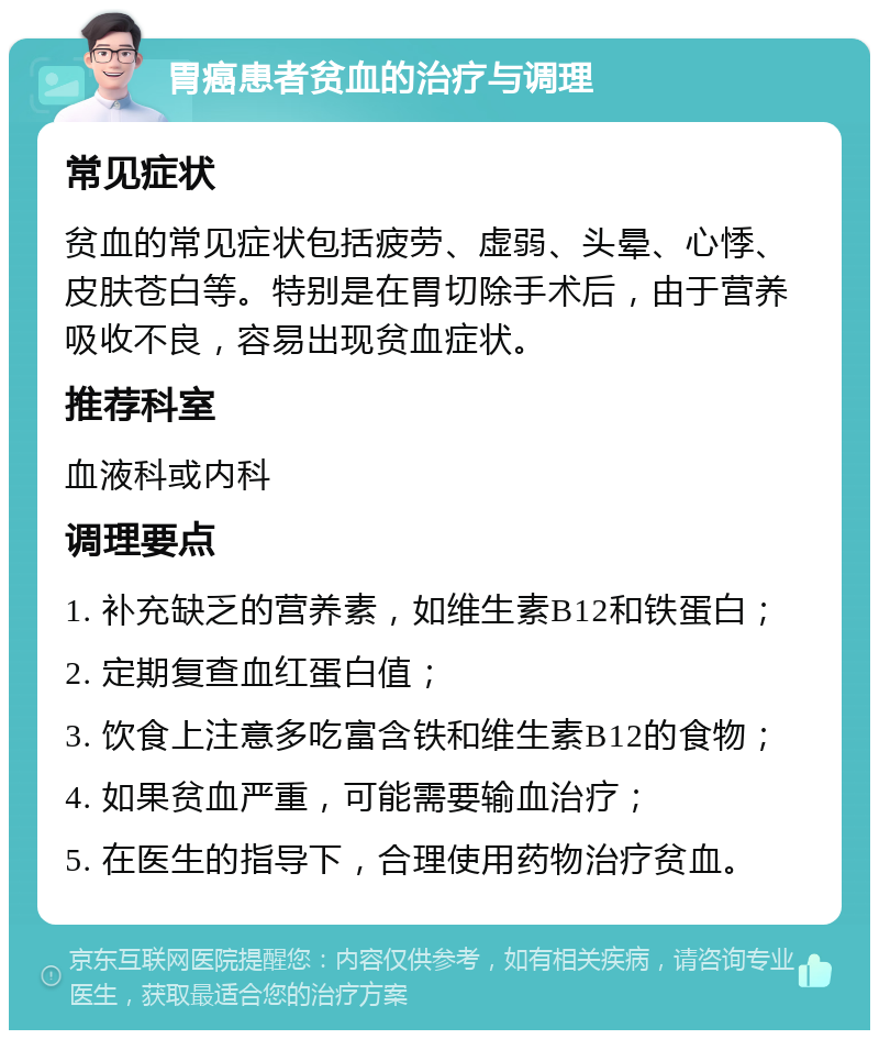 胃癌患者贫血的治疗与调理 常见症状 贫血的常见症状包括疲劳、虚弱、头晕、心悸、皮肤苍白等。特别是在胃切除手术后，由于营养吸收不良，容易出现贫血症状。 推荐科室 血液科或内科 调理要点 1. 补充缺乏的营养素，如维生素B12和铁蛋白； 2. 定期复查血红蛋白值； 3. 饮食上注意多吃富含铁和维生素B12的食物； 4. 如果贫血严重，可能需要输血治疗； 5. 在医生的指导下，合理使用药物治疗贫血。