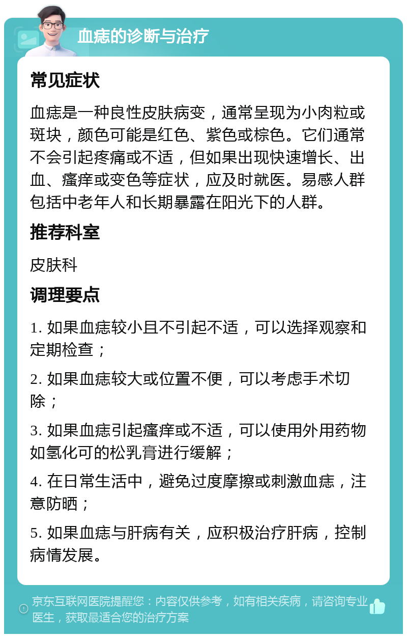 血痣的诊断与治疗 常见症状 血痣是一种良性皮肤病变，通常呈现为小肉粒或斑块，颜色可能是红色、紫色或棕色。它们通常不会引起疼痛或不适，但如果出现快速增长、出血、瘙痒或变色等症状，应及时就医。易感人群包括中老年人和长期暴露在阳光下的人群。 推荐科室 皮肤科 调理要点 1. 如果血痣较小且不引起不适，可以选择观察和定期检查； 2. 如果血痣较大或位置不便，可以考虑手术切除； 3. 如果血痣引起瘙痒或不适，可以使用外用药物如氢化可的松乳膏进行缓解； 4. 在日常生活中，避免过度摩擦或刺激血痣，注意防晒； 5. 如果血痣与肝病有关，应积极治疗肝病，控制病情发展。