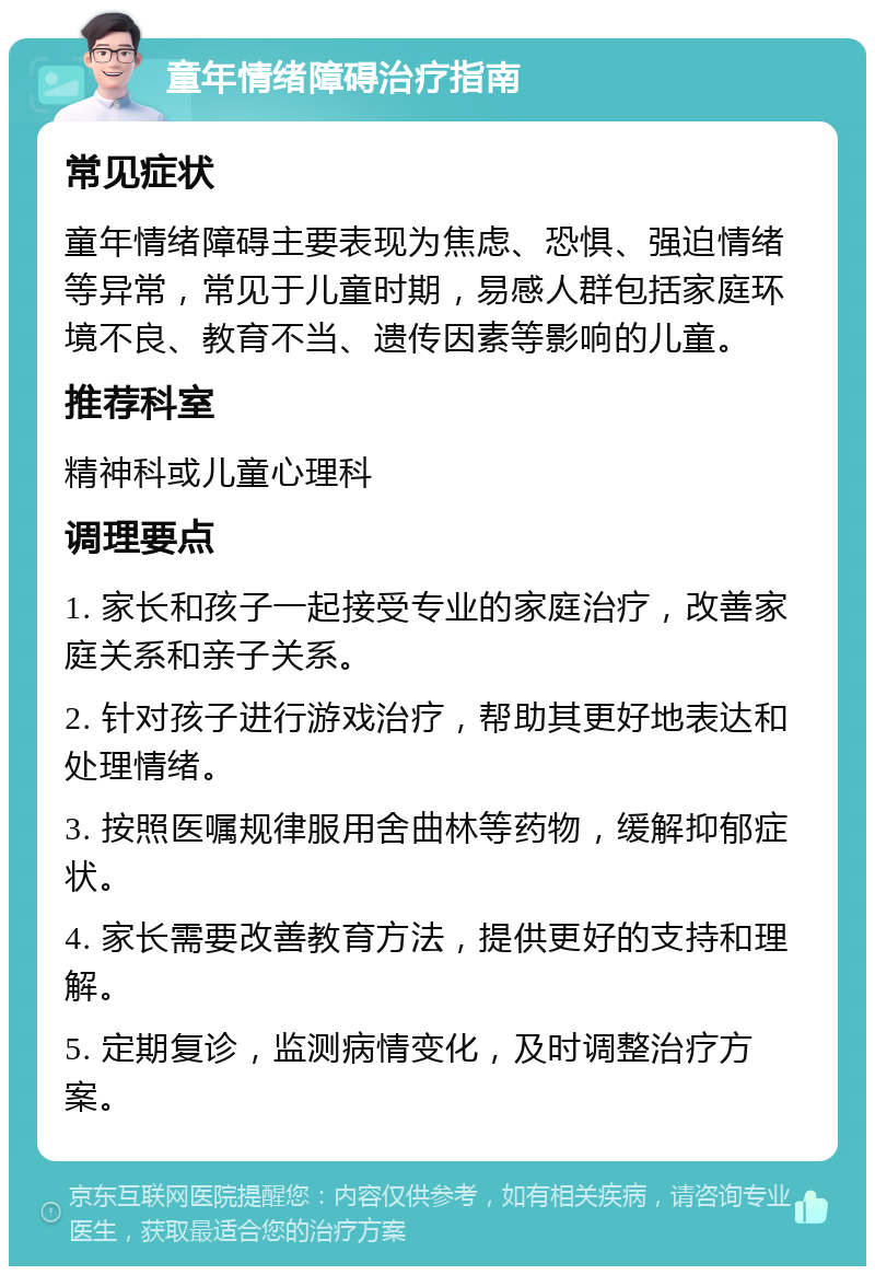 童年情绪障碍治疗指南 常见症状 童年情绪障碍主要表现为焦虑、恐惧、强迫情绪等异常，常见于儿童时期，易感人群包括家庭环境不良、教育不当、遗传因素等影响的儿童。 推荐科室 精神科或儿童心理科 调理要点 1. 家长和孩子一起接受专业的家庭治疗，改善家庭关系和亲子关系。 2. 针对孩子进行游戏治疗，帮助其更好地表达和处理情绪。 3. 按照医嘱规律服用舍曲林等药物，缓解抑郁症状。 4. 家长需要改善教育方法，提供更好的支持和理解。 5. 定期复诊，监测病情变化，及时调整治疗方案。