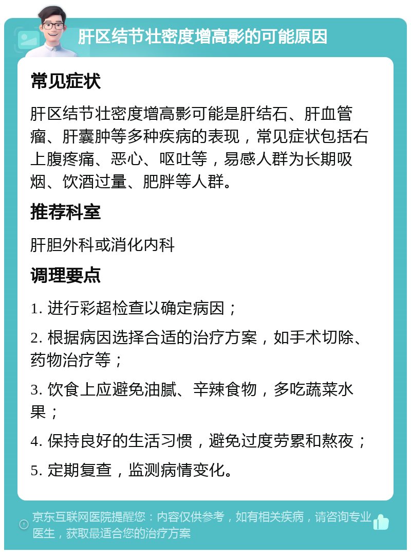 肝区结节壮密度增高影的可能原因 常见症状 肝区结节壮密度增高影可能是肝结石、肝血管瘤、肝囊肿等多种疾病的表现，常见症状包括右上腹疼痛、恶心、呕吐等，易感人群为长期吸烟、饮酒过量、肥胖等人群。 推荐科室 肝胆外科或消化内科 调理要点 1. 进行彩超检查以确定病因； 2. 根据病因选择合适的治疗方案，如手术切除、药物治疗等； 3. 饮食上应避免油腻、辛辣食物，多吃蔬菜水果； 4. 保持良好的生活习惯，避免过度劳累和熬夜； 5. 定期复查，监测病情变化。