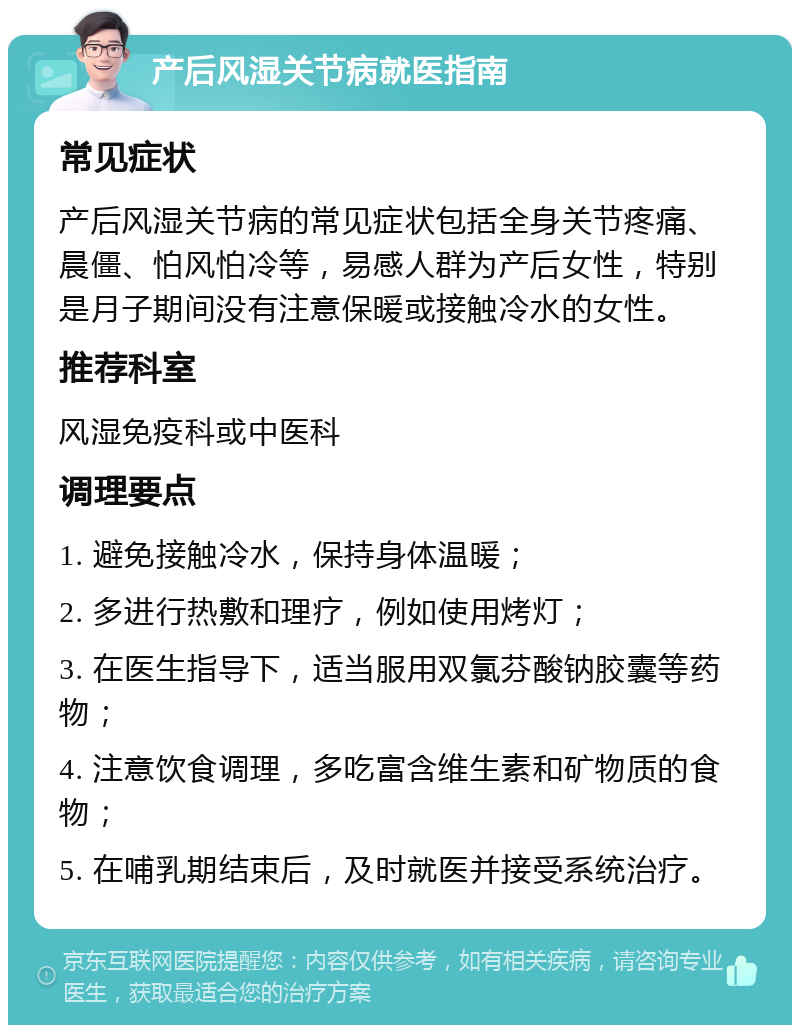 产后风湿关节病就医指南 常见症状 产后风湿关节病的常见症状包括全身关节疼痛、晨僵、怕风怕冷等，易感人群为产后女性，特别是月子期间没有注意保暖或接触冷水的女性。 推荐科室 风湿免疫科或中医科 调理要点 1. 避免接触冷水，保持身体温暖； 2. 多进行热敷和理疗，例如使用烤灯； 3. 在医生指导下，适当服用双氯芬酸钠胶囊等药物； 4. 注意饮食调理，多吃富含维生素和矿物质的食物； 5. 在哺乳期结束后，及时就医并接受系统治疗。