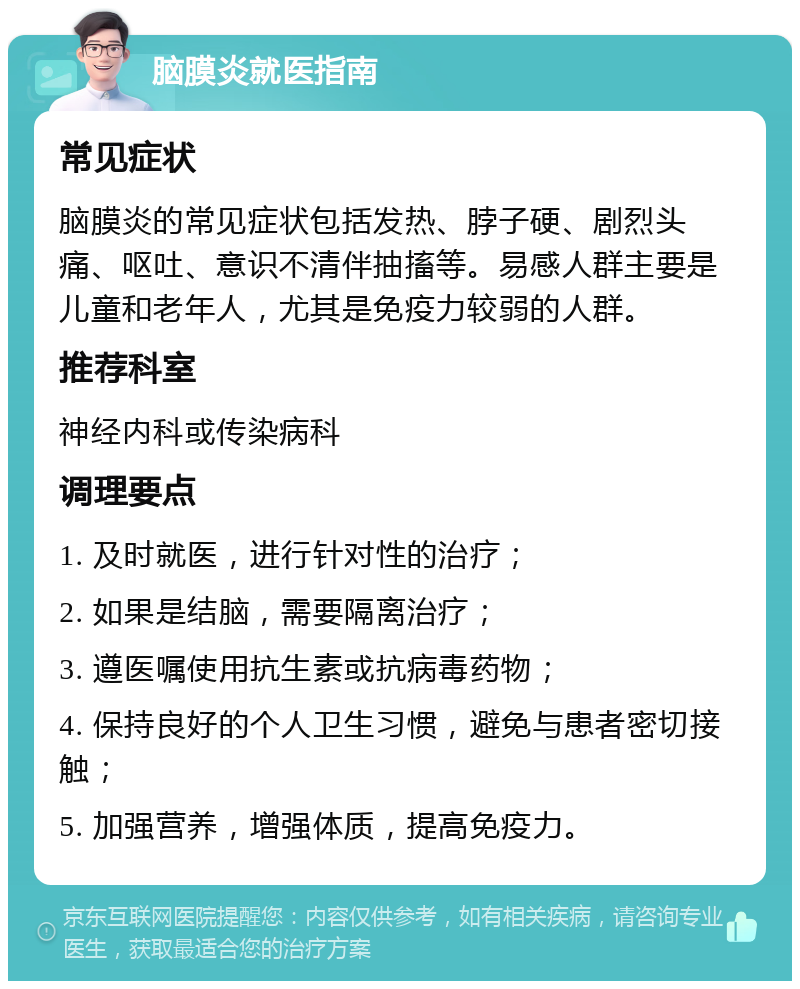 脑膜炎就医指南 常见症状 脑膜炎的常见症状包括发热、脖子硬、剧烈头痛、呕吐、意识不清伴抽搐等。易感人群主要是儿童和老年人，尤其是免疫力较弱的人群。 推荐科室 神经内科或传染病科 调理要点 1. 及时就医，进行针对性的治疗； 2. 如果是结脑，需要隔离治疗； 3. 遵医嘱使用抗生素或抗病毒药物； 4. 保持良好的个人卫生习惯，避免与患者密切接触； 5. 加强营养，增强体质，提高免疫力。