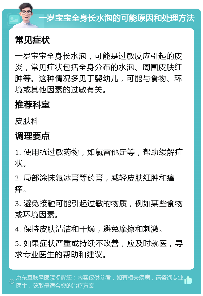 一岁宝宝全身长水泡的可能原因和处理方法 常见症状 一岁宝宝全身长水泡，可能是过敏反应引起的皮炎，常见症状包括全身分布的水泡、周围皮肤红肿等。这种情况多见于婴幼儿，可能与食物、环境或其他因素的过敏有关。 推荐科室 皮肤科 调理要点 1. 使用抗过敏药物，如氯雷他定等，帮助缓解症状。 2. 局部涂抹氟冰膏等药膏，减轻皮肤红肿和瘙痒。 3. 避免接触可能引起过敏的物质，例如某些食物或环境因素。 4. 保持皮肤清洁和干燥，避免摩擦和刺激。 5. 如果症状严重或持续不改善，应及时就医，寻求专业医生的帮助和建议。