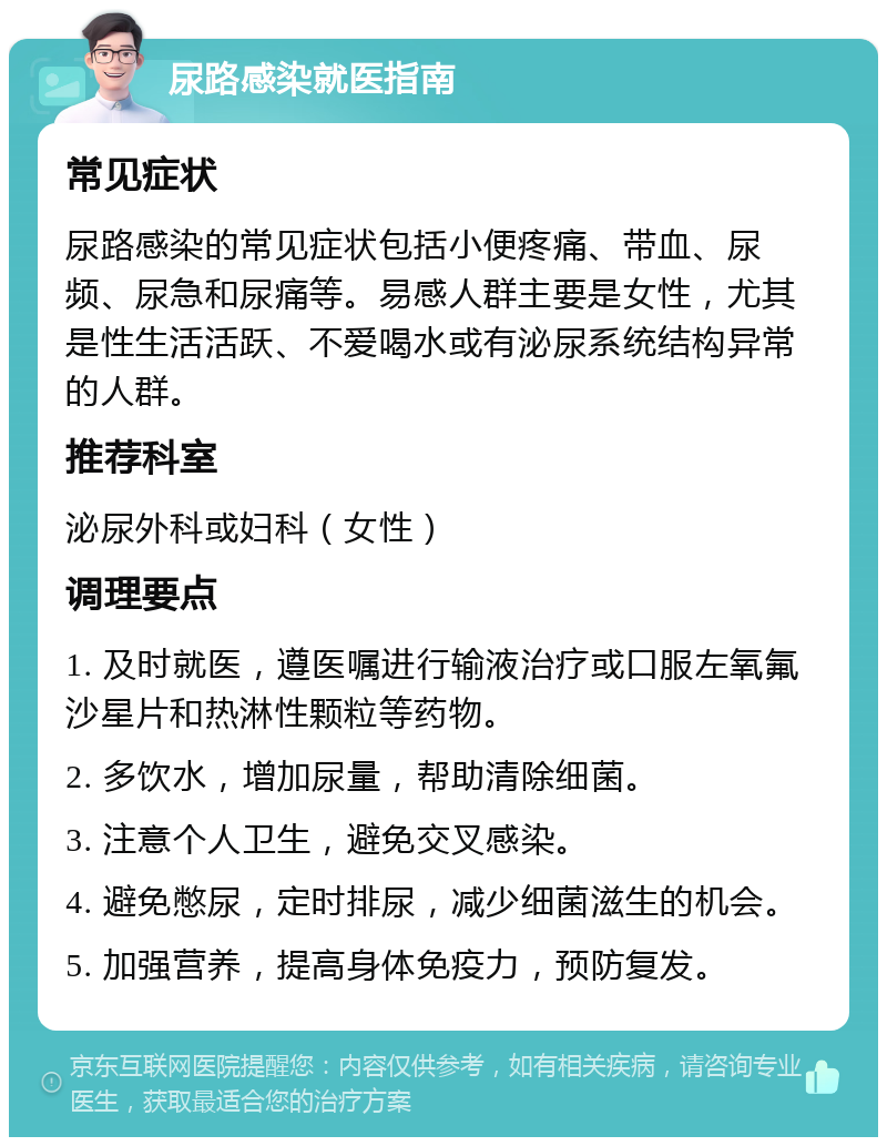 尿路感染就医指南 常见症状 尿路感染的常见症状包括小便疼痛、带血、尿频、尿急和尿痛等。易感人群主要是女性，尤其是性生活活跃、不爱喝水或有泌尿系统结构异常的人群。 推荐科室 泌尿外科或妇科（女性） 调理要点 1. 及时就医，遵医嘱进行输液治疗或口服左氧氟沙星片和热淋性颗粒等药物。 2. 多饮水，增加尿量，帮助清除细菌。 3. 注意个人卫生，避免交叉感染。 4. 避免憋尿，定时排尿，减少细菌滋生的机会。 5. 加强营养，提高身体免疫力，预防复发。