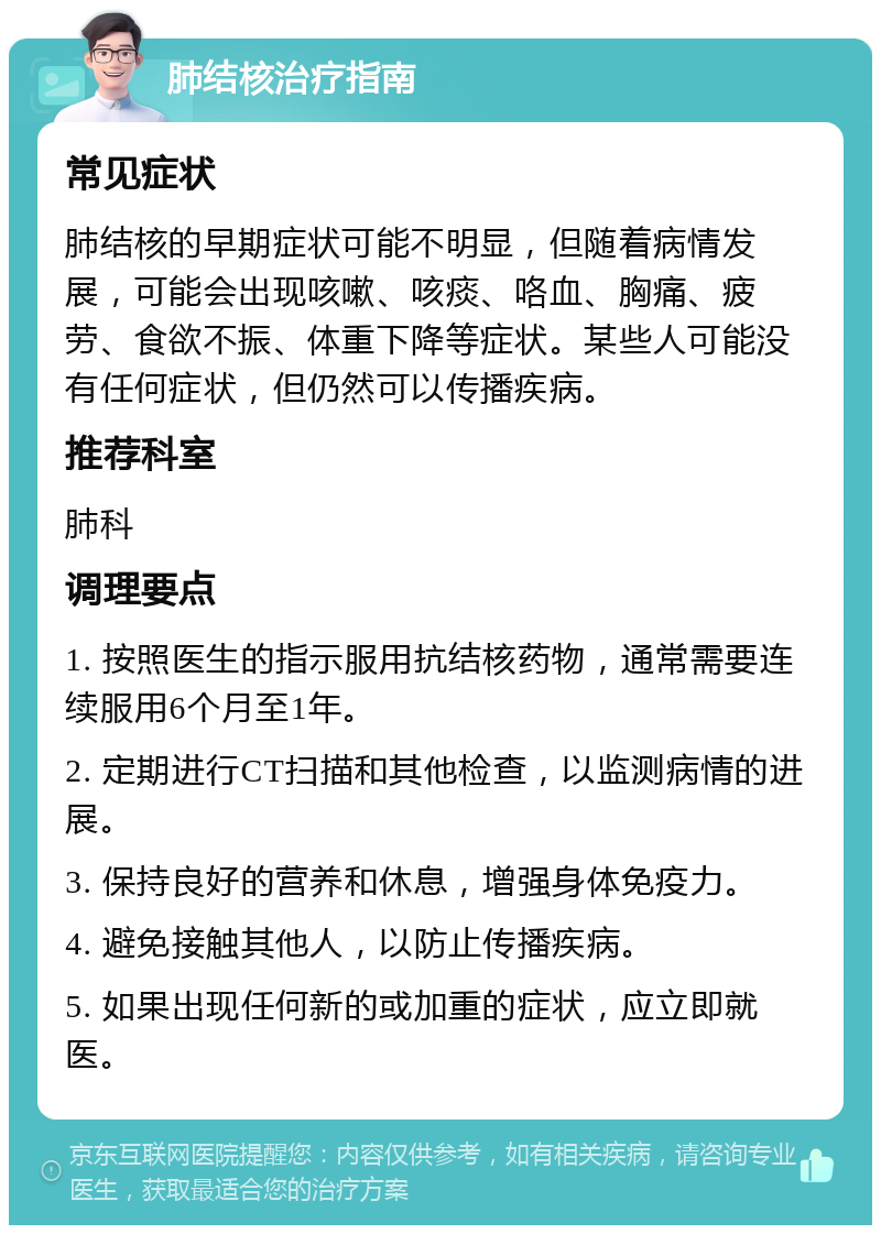 肺结核治疗指南 常见症状 肺结核的早期症状可能不明显，但随着病情发展，可能会出现咳嗽、咳痰、咯血、胸痛、疲劳、食欲不振、体重下降等症状。某些人可能没有任何症状，但仍然可以传播疾病。 推荐科室 肺科 调理要点 1. 按照医生的指示服用抗结核药物，通常需要连续服用6个月至1年。 2. 定期进行CT扫描和其他检查，以监测病情的进展。 3. 保持良好的营养和休息，增强身体免疫力。 4. 避免接触其他人，以防止传播疾病。 5. 如果出现任何新的或加重的症状，应立即就医。