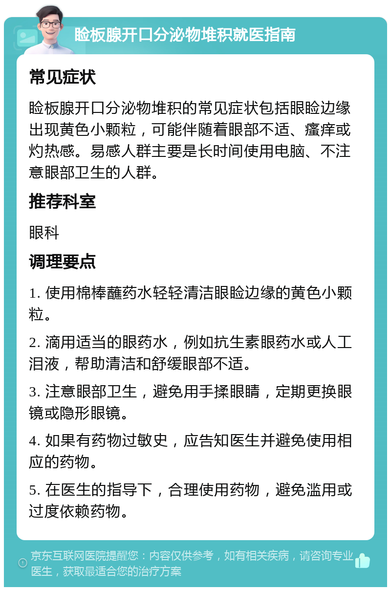 睑板腺开口分泌物堆积就医指南 常见症状 睑板腺开口分泌物堆积的常见症状包括眼睑边缘出现黄色小颗粒，可能伴随着眼部不适、瘙痒或灼热感。易感人群主要是长时间使用电脑、不注意眼部卫生的人群。 推荐科室 眼科 调理要点 1. 使用棉棒蘸药水轻轻清洁眼睑边缘的黄色小颗粒。 2. 滴用适当的眼药水，例如抗生素眼药水或人工泪液，帮助清洁和舒缓眼部不适。 3. 注意眼部卫生，避免用手揉眼睛，定期更换眼镜或隐形眼镜。 4. 如果有药物过敏史，应告知医生并避免使用相应的药物。 5. 在医生的指导下，合理使用药物，避免滥用或过度依赖药物。