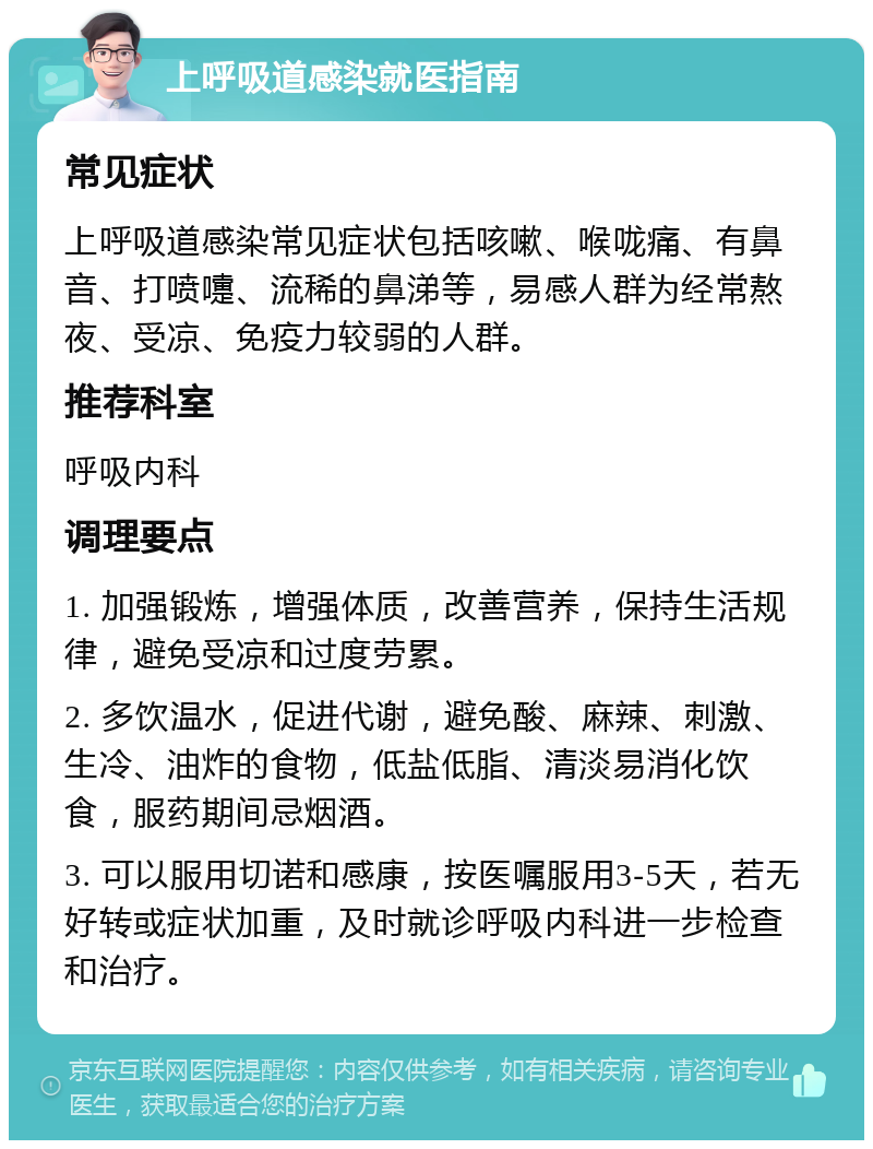 上呼吸道感染就医指南 常见症状 上呼吸道感染常见症状包括咳嗽、喉咙痛、有鼻音、打喷嚏、流稀的鼻涕等，易感人群为经常熬夜、受凉、免疫力较弱的人群。 推荐科室 呼吸内科 调理要点 1. 加强锻炼，增强体质，改善营养，保持生活规律，避免受凉和过度劳累。 2. 多饮温水，促进代谢，避免酸、麻辣、刺激、生冷、油炸的食物，低盐低脂、清淡易消化饮食，服药期间忌烟酒。 3. 可以服用切诺和感康，按医嘱服用3-5天，若无好转或症状加重，及时就诊呼吸内科进一步检查和治疗。